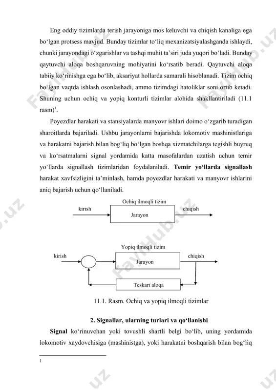 o‘zgarishlar va tashqi muhit ta’siri juda yuqori bo‘ladi. bunday qaytuvchi aloqa boshqaruvning mohiyatini ko‘rsatib beradi. qaytuvchi aloqa tabiiy ko‘rinishga ega bo‘lib, aksariyat hollarda samarali hisoblanadi. tizim ochiq bo‘lgan vaqtda ishlash osonlashadi, ammo tizimdagi hatoliklar soni ortib ketadi. shuning uchun ochiq va yopiq konturli tizimlar alohida shakllantiriladi (11.1 rasm)[footnoteref:1]. [1: ] poyezdlar harakati va stansiyalarda manyovr ishlari doimo o‘zgarib turadigan sharoitlarda bajariladi. ushbu jarayonlarni bajarishda lokomotiv mashinistlariga va harakatni bajarish bilan bog‘liq bo‘lgan boshqa xizmatchilarga tegishli buyruq va ko‘rsatmalarni signal yordamida katta masofalardan uzatish uchun temir yo‘llarda signallash tizimlaridan foydalaniladi. temir yo‘llarda signallash harakat xavfsizligini ta’minlash, hamda poyezdlar harakati va manyovr ishlarini aniq bajarish uchun qo‘llaniladi. ochiq ilmoqli tizim kirish chiqish jarayon kirish chiqish jarayon yopiq ilmoqli tizim teskari aloqa 11.1. rasm. ochiq va yopiq ilmoqli tizimlar 2. signallar, ularning turlari va qo‘llanishi signal ko‘rinuvchan yoki tovushli shartli belgi bo‘lib, uning yordamida lokomotiv xaydovchisiga (mashinistga), yoki harakatni boshqarish bilan bog‘liq bo‘lgan …
