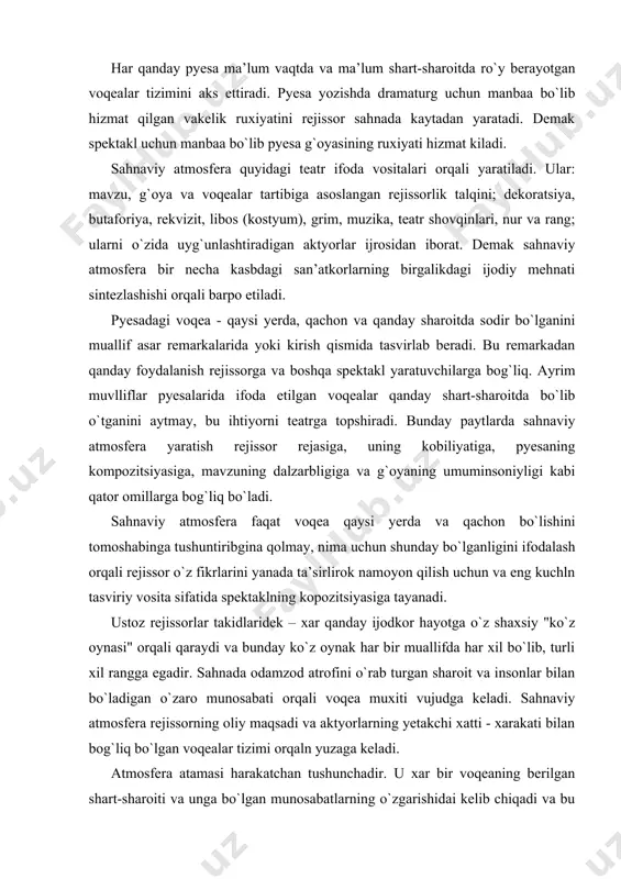 nlar bilan bo`ladigan o`zaro munosabati orqali voqea muxiti vujudga keladi. sahnaviy atmosfera rejissorning oliy maqsadi va aktyorlarning yetakchi xatti - xarakati bilan bog`liq bo`lgan voqealar tizimi orqaln yuzaga keladi. atmosfera atamasi harakatchan tushunchadir. u xar bir voqeaning berilgan shart-sharoiti va unga bo`lgan munosabatlarning o`zgarishidai kelib chiqadi va bu muxit ham o`zgaruvchandir. chunki insonlar yashayottan davr va joyning xavosi- muxiti xam o`zgarib turadi. saxnada to`g`ri topilgan atmosera va uni amalga oshirish uchun topilgan vositalar rejissor xamda aktyorlar hamkorligi mahsulidir. mizanssena - rejissuraning asosiy elementlaridan biri bo`lib, u faqatgina aktyor san’atiga mansubdir. aktyor yaratayotgan obrazi ichki kechinmalar ham tashqi ifodalar jihatidan mukammal bo`lishi uchun uning gavdasida – vujudida voqea muxitining yuki bo`lishi lozim.mizanssena esa”yukli” aktyorlarning sahnada bir-birlariga nisbatan to`g`ri, ya’ni maqsadga muvofiq joylashishi va joy almashtirishlaridir. bu masala bilan shug`ullanadigan rejissor aktyorlarni sahnaga sig`dirish bilan chegaralanmasdan, har bir xarakat ma’nosini tomoshabinga yetkazib berishga intilishi lozim. buning uchun sahnada har bir voqeada yoki …