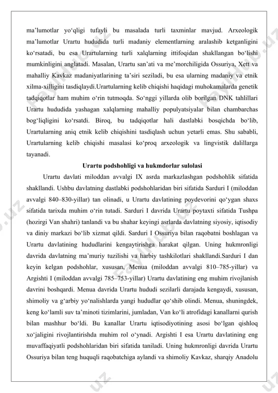 0–830-yillar) tan olinadi, u urartu davlatining poydevorini qo‘ygan shaxs sifatida tarixda muhim o‘rin tutadi. sarduri i davrida urartu poytaxti sifatida tushpa (hozirgi van shahri) tanlandi va bu shahar keyingi asrlarda davlatning siyosiy, iqtisodiy va diniy markazi bo‘lib xizmat qildi. sarduri i ossuriya bilan raqobatni boshlagan va urartu davlatining hududlarini kengaytirishga harakat qilgan. uning hukmronligi davrida davlatning ma’muriy tuzilishi va harbiy tashkilotlari shakllandi.sarduri i dan keyin kelgan podshohlar, xususan, menua (miloddan avvalgi 810–785-yillar) va argishti i (miloddan avvalgi 785–753-yillar) urartu davlatining eng muhim rivojlanish davrini boshqardi. menua davrida urartu hududi sezilarli darajada kengaydi, xususan, shimoliy va g‘arbiy yo‘nalishlarda yangi hududlar qo‘shib olindi. menua, shuningdek, keng ko‘lamli suv ta’minoti tizimlarini, jumladan, van ko‘li atrofidagi kanallarni qurish bilan mashhur bo‘ldi. bu kanallar urartu iqtisodiyotining asosi bo‘lgan qishloq xo‘jaligini rivojlantirishda muhim rol o‘ynadi. argishti i esa urartu davlatining eng muvaffaqiyatli podshohlaridan biri sifatida taniladi. uning hukmronligi davrida urartu ossuriya bilan teng huquqli raqobatchiga aylandi …