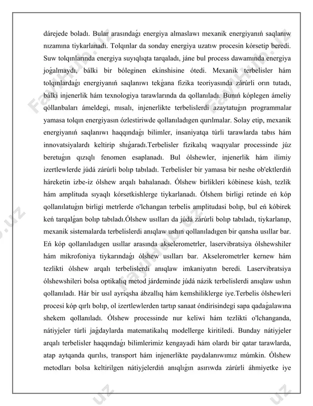 ń háreketin izbe-iz ólshew arqalı bahalanadı. ólshew birlikleri kóbinese kúsh, tezlik hám amplituda sıyaqlı kórsetkishlerge tiykarlanadı. ólshem birligi retinde eń kóp qollanılatuǵın birligi metrlerde o'lchangan terbelis amplitudasi bolıp, bul eń kóbirek keń tarqalǵan bolıp tabıladı.ólshew usılları da júdá zárúrli bolıp tabıladı, tiykarlanıp, mexanik sistemalarda terbelislerdi anıqlaw ushın qollanıladıgen bir qansha usıllar bar. eń kóp qollanıladıgen usıllar arasında akselerometrler, laservibratsiya ólshewshiler hám mikrofoniya tiykarındaǵı ólshew usılları bar. akselerometrler kernew hám tezlikti ólshew arqalı terbelislerdi anıqlaw imkaniyatın beredi. laservibratsiya ólshewshileri bolsa optikalıq metod járdeminde júdá názik terbelislerdi anıqlaw ushın qollanıladı. hár bir usıl ayriqsha ábzallıq hám kemshiliklerge iye.terbelis ólshewleri procesi kóp qırlı bolıp, ol izertlewlerden tartıp sanaat óndirisindegi sapa qadaǵalawına shekem qollanıladı. ólshew processinde nur keliwi hám tezlikti o'lchanganda, nátiyjeler túrli jaǵdaylarda matematikalıq modellerge kiritiledi. bunday nátiyjeler arqalı terbelisler haqqındaǵı bilimlerimiz kengayadi hám olardı bir qatar tarawlarda, atap aytqanda qurılıs, transport hám injenerlikte paydalanıwımız múmkin. ólshew metodları bolsa keltirilgen nátiyjelerdiń anıqlıǵın asırıwda …