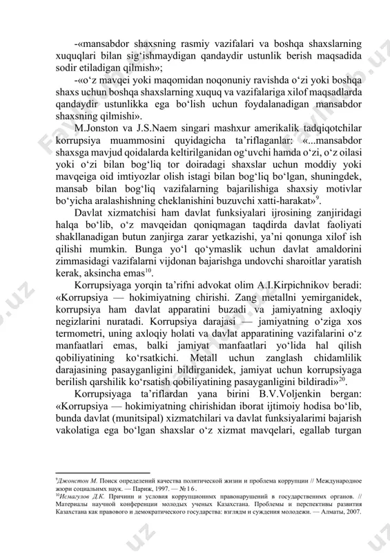 ushbu hodisani siyosiy arboblar, davlat apparatining xodimlari, tadbirkorlar va boshqa shaxslarning shaxsiy, oilaviy yoki guruhiy manfaatlar yo‘lida boyish hamda o‘z ijtimoiy maqomini oshirish maqsadida o‘zlarining rasmiy majburiyatlari va davlat funksiyalarini bajarishdan bo‘yin tovlashlari deb ta’riflaydilar[footnoteref:8]. [7: криминология / под ред. н. ф. кузнецовой, г. м. миньковского. - м., 1994.] [8: михайлов. а.в. борьба с коррупцией в сша (80-е годн) // воп- росн истории. — 1994. — №5] j.bellentaynning yuridik ensiklopedik lug‘atida «korrupsiyalashgan» so‘zi «shaxsiy foyda olish maqsadida davlat organlarining vazifalarini buzuvchi hamda odil sudlovning amalga oshish jarayoniga to‘sqinlik qiluvchi» deb ta’riflangan. yana bir obro‘li nashr bo‘lgan g.blekning yuridik lug‘atida korrupsiya quyidagicha ta’riflangan: -«mansabdor shaxsning rasmiy vazifalari va boshqa shaxslarning xuquqlari bilan sig‘ishmaydigan qandaydir ustunlik berish maqsadida sodir etiladigan qilmish»; -«o‘z mavqei yoki maqomidan noqonuniy ravishda o‘zi yoki boshqa shaxs uchun boshqa shaxslarning xuquq va vazifalariga xilof maqsadlarda qandaydir ustunlikka ega bo‘lish uchun foydalanadigan mansabdor shaxsning qilmishi». m.jonston va j.s.naem singari …