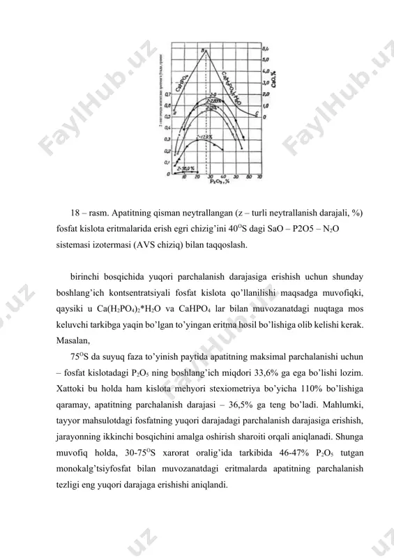 ’rsatib o’tilgan sharoitlarni hisobga olgan holda tanlanadi. masalan, kamerali usul bilan apatit kontsentratidan qo’shaloq superfosfat olishda fosfat kislotaning optimal kontsentratsiyasi shunday tanlanadiki, bunda parchalanish koeffitsenti ~60% ga yetgan paytda kamerali superfosfat suyuq fazasining tarkibida 46-47% p2o5 bo’lishi kerak. bu shartga boshlang’ich tarkibi 55% p2o5 li bo’lgan kislota javob beradi. birinchi bosqich oxirida 75-100os da undagi xom ashyoning maksimal (muvozanatli) parchalanish darajasini 10% ga ko’tarish mumkin emas va parchalanish tezligi ham nisbatan kam bo’ladi. qachonki, ikkinchi bosqichda apatitning parchalanish koeffitsenti ~60% ga yetsa, suyuq fazaning tarkibi maksimal parchalanish tezligiga muvofiq keladi, superfosfat suspenziyasi qota boshlaydi va reaktsiya keskin pasayadi. bundan keyingi parchalanishi, omborda, kamerali superfosfatning uzoq vaqt (15-30 sutka) yotishida sodir bo’ladi. bu vaqtda yetiltirishning optimal xarorati 40-60os ni tashkil etadi, uning pasayishi yoki ortishi apatitning keyingi parchalanishini sekinlashtiradi. dolomitli qoratog’, qizilqum va kingisepp fosforitlarini kamerali jarayonda 45-50% p2o5 tutgan kislota bilan parchalanadi. ular apatit kontsentratiga nisbatan tez va to’la parchalanadi, …