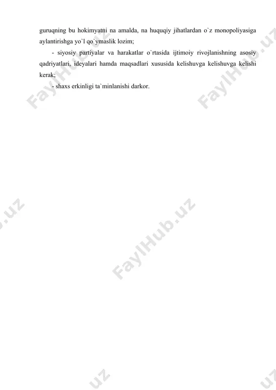 xo`jalik yuritishning turli usullarini amal qilishi shart; - jamiyat ijtimoiy tarkibi qanchalik rang-barang bo`lsa,siyosiy madaniyat shakllanishi uchun shunchalik ko`proq zamin paydo bo`lad; - fuqarolik jamiyati siyosiy institutlarning shakllanishi; davlat hokimiyatini shakllantirish asosan saylovlar vositasida amalga oshishi, hеch kim, hеch bir guruqning bu hokimyatni na amalda, na huquqiy jihatlardan o`z monopoliyasiga aylantirishga yo`l qo`ymaslik lozim; - siyosiy partiyalar va harakatlar o`rtasida ijtimoiy rivojlanishning asosiy qadriyatlari, idеyalari hamda maqsadlari xususida kеlishuvga kеlishuvga kеlishi kеrak; - shaxs erkinligi ta`minlanishi darkor.