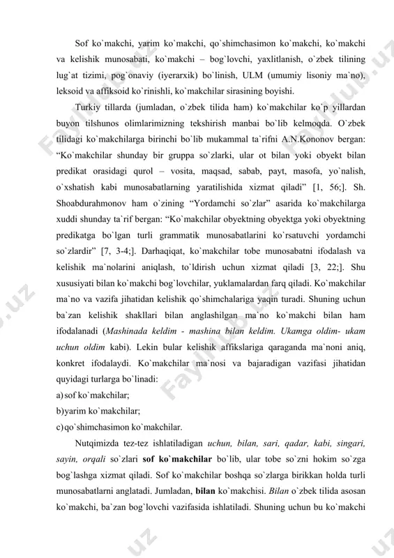 n ko`makchilar. nutqimizda tez-tez ishlatiladigan uchun, bilan, sari, qadar, kabi, singari, sayin, orqali so`zlari sof ko`makchilar bo`lib, ular tobe so`zni hokim so`zga bog`lashga xizmat qiladi. sof ko`makchilar boshqa so`zlarga birikkan holda turli munosabatlarni anglatadi. jumladan, bilan ko`makchisi. bilan o`zbek tilida asosan ko`makchi, ba`zan bog`lovchi vazifasida ishlatiladi. shuning uchun bu ko`makchi turi bugungi kunda yordamchi so`zlarning birining o`rnida ikkinchisi qo`llanilishi nuqtai nazaridan ko`makchi-bog`lovchi atamasi ostida ham o`rganilmoqda. bilan yordamchisining etimalogiyasi haqida prof.a.n. kononov v.v.radlov, j.deni kabi qator turkiyshunoslarning fikrlarini e`tiborga olib, uning “birlan” so`zidan kelib chiqqanini aytgan. bilan yordamchisining birla, birlan, bila, ila, -la shakllari vazn, qofiya va uslub talabiga ko`ra ko`proq poeziyada uchraydi. chunonchi, baxt ila to`lib-toshgan go`zal oy deraza tagida o`sgan daraxt barglarida mudrab yotadi (r. tagor). bu ko`makchi quyidagi ma`nolarni bildiradi: 1) biror harakatning bajarilishida shaxs, predmetlarning birgaligini bildiradi: ko`pchilik bilan odam o`zini kuchli sezadi. 2) harakatni bajarishda vosita ma`nosini bildiradi: shu gapning ustiga ismat bobo hassasi bilan …