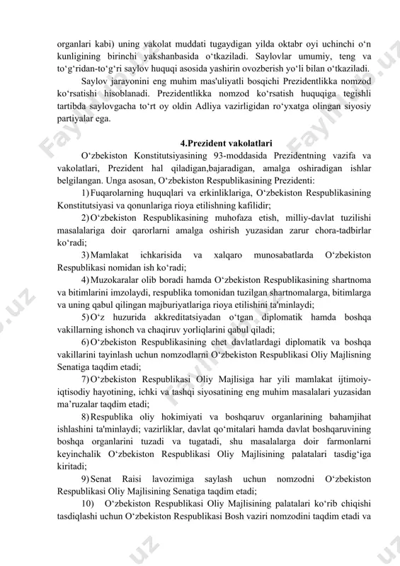 nstitutsiyaning 117-moddasida prezident saylovi (boshqa vakillik organlari kabi) uning vakolat muddati tugaydigan yilda oktabr oyi uchinchi o‘n kunligining birinchi yakshanbasida o‘tkaziladi. saylovlar umumiy, teng va to‘g‘ridan-to‘g‘ri saylov huquqi asosida yashirin ovozberish yo‘li bilan o‘tkaziladi. saylov jarayonini eng muhim mas'uliyatli bosqichi prezidentlikka nomzod ko‘rsatishi hisoblanadi. prezidentlikka nomzod ko‘rsatish huquqiga tegishli tartibda saylovgacha to‘rt oy oldin adliya vazirligidan ro‘yxatga olingan siyosiy partiyalar ega. 4.prezident vakolatlari o‘zbekiston konstitutsiyasining 93-moddasida prezidentning vazifa va vakolatlari, prezident hal qiladigan,bajaradigan, amalga oshiradigan ishlar belgilangan. unga asosan, o‘zbekiston respublikasining prezidenti: 1) fuqarolarning huquqlari va erkinliklariga, o‘zbekiston respublikasining konstitutsiyasi va qonunlariga rioya etilishning kafilidir; 2) o‘zbekiston respublikasining muhofaza etish, milliy-davlat tuzilishi masalalariga doir qarorlarni amalga oshirish yuzasidan zarur chora-tadbirlar ko‘radi; 3) mamlakat ichkarisida va xalqaro munosabatlarda o‘zbekiston respublikasi nomidan ish ko‘radi; 4) muzokaralar olib boradi hamda o‘zbekiston respublikasining shartnoma va bitimlarini imzolaydi, respublika tomonidan tuzilgan shartnomalarga, bitimlarga va uning qabul qilingan majburiyatlariga rioya etilishini ta'minlaydi; 5) o‘z huzurida akkreditatsiyadan …