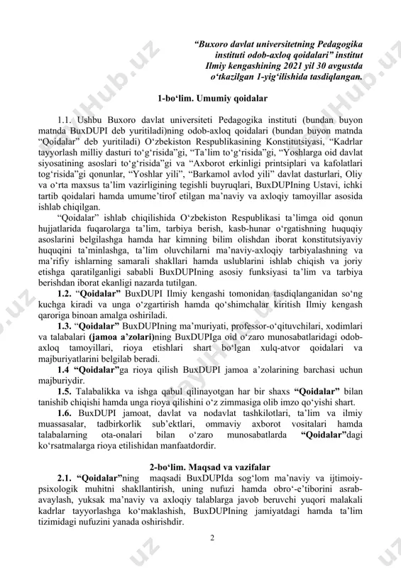 buxdupining ma’muriyati, professor-o‘qituvchilari, xodimlari va talabalari (jamoa a’zolari)ning buxdupiga oid o‘zaro munosabatlaridagi odob-axloq tamoyillari, rioya etishlari shart bo‘lgan xulq-atvor qoidalari va majburiyatlarini belgilab beradi. 1.4 “qoidalar”ga rioya qilish buxdupi jamoa a’zolarining barchasi uchun majburiydir. 1.5. talabalikka va ishga qabul qilinayotgan har bir shaxs “qoidalar” bilan tanishib chiqishi hamda unga rioya qilishini o‘z zimmasiga olib imzo qo‘yishi shart. 1.6. buxdupi jamoat, davlat va nodavlat tashkilotlari, ta’lim va ilmiy muassasalar, tadbirkorlik sub’ektlari, ommaviy axborot vositalari hamda talabalarning ota-onalari bilan o‘zaro munosabatlarda “qoidalar”dagi ko‘rsatmalarga rioya etilishidan manfaatdordir. 2-bo‘lim. maqsad va vazifalar 2.1. “qoidalar”ning maqsadi buxdupida sog‘lom ma’naviy va ijtimoiy-psixologik muhitni shakllantirish, uning nufuzi hamda obro‘-e’tiborini asrab-avaylash, yuksak ma’naviy va axloqiy talablarga javob beruvchi yuqori malakali kadrlar tayyorlashga ko‘maklashish, buxdupining jamiyatdagi hamda ta’lim tizimidagi nufuzini yanada oshirishdir. 2.2. “qoidalar”ning asosiy vazifalari: - yuksak ma’naviy-axloqiy fazilatlarga ega, jamiyat, davlat va oila oldida o‘z mas’uliyatini his etadigan, davlatning ichki va tashqi siyosatini to‘g‘ri anglaydigan, vatanparvar va …