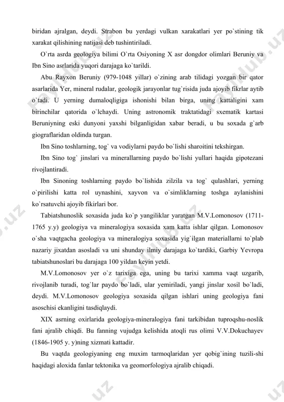 nishini ko`rsatuvchi ajoyib fikirlari bor. tabiatshunoslik soxasida juda ko`p yangiliklar yaratgan m.v.lomonosov (1711-1765 y.y) geologiya va mineralogiya soxasida xam katta ishlar qilgan. lomonosov o`sha vaqtgacha geologiya va mineralogiya soxasida yig`ilgan materiallarni to`plab nazariy jixatdan asosladi va uni shunday ilmiy darajaga ko`tardiki, garbiy yevropa tabiatshunoslari bu darajaga 100 yildan keyin yetdi. m.v.lomonosov yer o`z tarixiga ega, uning bu tarixi xamma vaqt uzgarib, rivojlanib turadi, tog`lar paydo bo`ladi, ular yemiriladi, yangi jinslar xosil bo`ladi, deydi. m.v.lomonosov geologiya soxasida qilgan ishlari uning geologiya fani asoschisi ekanligini tasdiqlaydi. xix asrning oxirlarida geologiya-mineralogiya fani tarkibidan tuproqshu-noslik fani ajralib chiqdi. bu fanning vujudga kelishida atoqli rus olimi v.v.dokuchayev (1846-1905 y. y)ning xizmati kattadir. bu vaqtda geologiyaning eng muxim tarmoqlaridan yer qobig`ining tuzili-shi haqidagi aloxida fanlar tektonika va geomorfologiya ajralib chiqadi. sovet davrida geoximiya juda tez rivojlandi. v.i. vernadskiy va a.ye. fers-man tomonidan asoslangan bu fan keyinchalik a.p.vinogradov, d.i.sherbakov, a.a. saukov va boshqalarning bevosita raxbarligida usdi va …