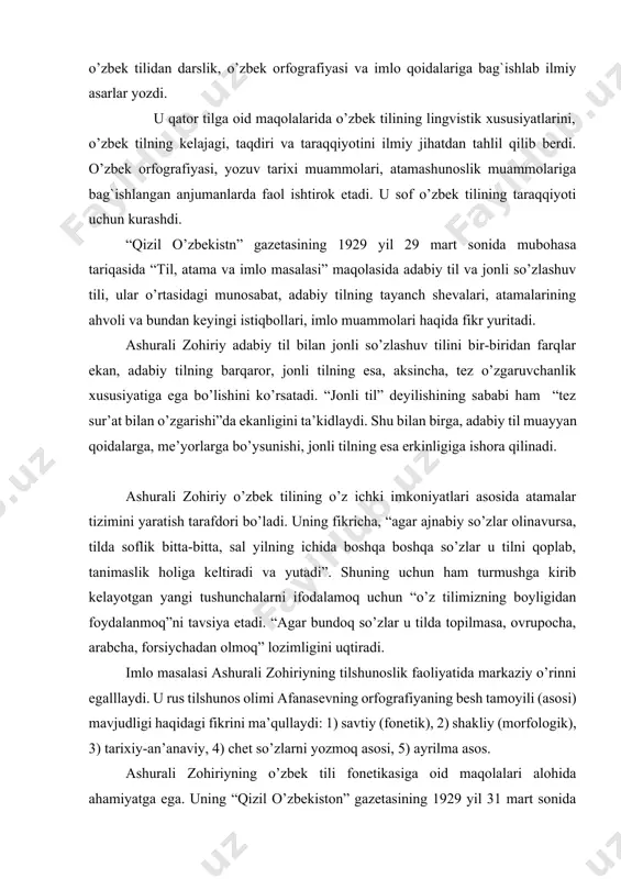 a boshqa so’zlar u tilni qoplab, tanimaslik holiga keltiradi va yutadi”. shuning uchun ham turmushga kirib kelayotgan yangi tushunchalarni ifodalamoq uchun “o’z tilimizning boyligidan foydalanmoq”ni tavsiya etadi. “agar bundoq so’zlar u tilda topilmasa, ovrupocha, arabcha, forsiychadan olmoq” lozimligini uqtiradi. imlo masalasi ashurali zohiriyning tilshunoslik faoliyatida markaziy o’rinni egalllaydi. u rus tilshunos olimi afanasevning orfografiyaning besh tamoyili (asosi) mavjudligi haqidagi fikrini ma’qullaydi: 1) savtiy (fonetik), 2) shakliy (morfologik), 3) tarixiy-an’anaviy, 4) chet so’zlarni yozmoq asosi, 5) ayrilma asos. ashurali zohiriyning o’zbek tili fonetikasiga oid maqolalari alohida ahamiyatga ega. uning “qizil o’zbekiston” gazetasining 1929 yil 31 mart sonida “тil, atama va imlo bahslari” rubrikasida e’lon qilingan maqolasida “lab ohangi to’g`risida», “cho’zg`ilar to’g`risida”, “singarmonizm to’g`risida», “bosh harf to’g`risida” bahs yuritiladi. u o’zbek tilida ham singarmonizm mavjudligini ta’kidlaydi. lab ohangi garchi qirg`iz tili darajasida bo’lmasa ham, ma’lum darajada borligi, lekin uning qo’shimchalarga ta’sir qilmasligi, ana shu belgini ayrim omofonlarni yozishda farqlovchi belgi qilish lozimligini …