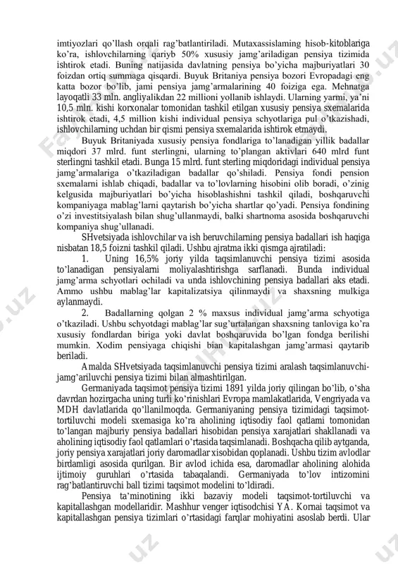 uchraganligi bilan tavsiflanadi. globallashuv tendentsiyasi sanoati yuqori bosqichdagi jamiyatga xos belgilardan biri bo’lib qoldi. 17.2. rivojlangan xorijiy davlatlar pensiya tizimlari modellari taraqqiy etgan davlatlarda хх asrning 90-yillarida pensiya tizimini takomillashtirish bo’yicha chora-tadbirlar amalga oshirildi. bunda asosiy e’tibor amaldagi taqsimlanuvchi pensiya ta’minotini takomillashtirishga, majburiy jamg’arib boriladigan pensiya ta’minotini asta-sekinlik bilan bosqichma-bosqich joriy etishga qaratildi. dunyoning ko’pchilik mamlakatlarida taqsimlanuvchi va jamg’ariladigan pensiya tizimlariga asoslangan ko’p pog’onali tizim amal qilmoqda. qator mamlakatlarda taqsimlanuvchi pensiya tizimi takomilashtirilib, unga shartli - jamg’ariladigan schyotlar kiritildi. shu yo’l bilan individ tomonidan o’tkazilgan pensiya badali va to’lanadigan pensiya miqdori o’rtasidagi uzviy aloqadorlik ta’minlandi. pensiya ta’minotining jamg’arish printsiplariga o’tish borasidagi dastlabki tadbirlar lotin amerikasi mamlakatlarida amalga oshirildi. lotin amerikasi mamlakatlari o’zlarining taqsimlanuvchi pensiya ta’minotini saqlab qolganlari holda, jamg’arib boriladigan pensiya tizimini ko’p pog’onali pensiya tizimini joriy qilish maqsadida qo’llashdi. bunday davlatlar sifatida argentina, kolumbiya, peru va urugvayni ko’rsatish mumkin. taraqqiy etgan mamlakatlarda aholining barcha qatlamlarini to’liq qamrab olgan universal …