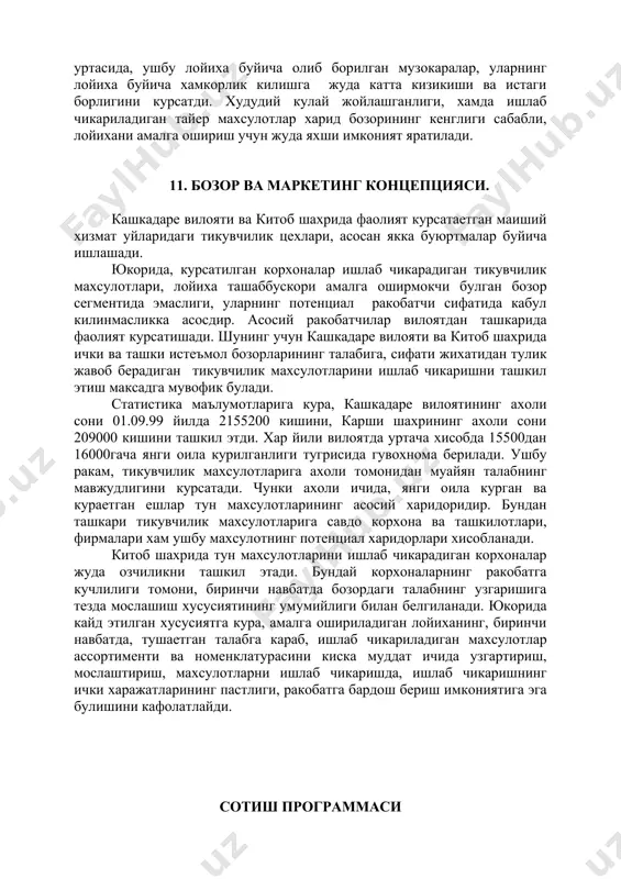 лотларнинг потенциал харидорлари билан лойиха ташаббускорининг уртасида, ушбу лойиха буйича олиб борилган музокаралар, уларнинг лойиха буйича хамкорлик килишга жуда катта кизикиши ва истаги борлигини курсатди. худудий кулай жойлашганлиги, хамда ишлаб чикариладиган тайер махсулотлар харид бозорининг кенглиги сабабли, лойихани амалга ошириш учун жуда яхши имконият яратилади. 11. бозор ва маркетинг концепцияси. кашкадаре вилояти ва китоб шахрида фаолият курсатаетган маиший хизмат уйларидаги тикувчилик цехлари, асосан якка буюртмалар буйича ишлашади. юкорида, курсатилган корхоналар ишлаб чикарадиган тикувчилик махсулотлари, лойиха ташаббускори амалга оширмокчи булган бозор сегментида эмаслиги, уларнинг потенциал ракобатчи сифатида кабул килинмасликка асосдир. асосий ракобатчилар вилоятдан ташкарида фаолият курсатишади. шунинг учун кашкадаре вилояти ва китоб шахрида ички ва ташки истеъмол бозорларининг талабига, сифати жихатидан тулик жавоб берадиган тикувчилик махсулотларини ишлаб чикаришни ташкил этиш максадга мувофик булади. статистика маълумотларига кура, кашкадаре вилоятининг ахоли сони 01.09.99 йилда 2155200 кишини, карши шахрининг ахоли сони 209000 кишини ташкил этди. хар йили вилоятда уртача хисобда 15500дан 16000гача янги оила …
