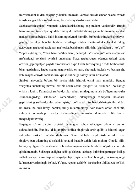 -ishxonangizdagi islohotlar, kamchiliklar, oilangizdagi ziddiyatli holatlarni gapirishning suhbatdoshlar uchun qizig’i bo’lmaydi. suhbatdoshlaringiz ilm ahllari bo’lmasa, bu erda ilmiy iboralar, ilmiy muammolarga doir mavzulardan chekinib, suhbatni ommabop, barcha tushunadigan mavzular doirasida olib borish maqsadgamuvofiq. faqatgina o’zini dardini gapirish uchungina suhbatlashadigan odam - yomon suhbatdoshdir. bunday kishilar pirovardida tinglovchilarsiz qolib, u ishtirok etgan suhbatlar zerikarli bo’lishi shubhasiz. shuni alohida qayd etish zarurki, sizni tinglayotgan odamning ta’sirlanish holatini kuzatib turish juda muhim. chunki bilib-bilmay aytilgan so’z va iboralar suhbatdoshingizni sizdan bezdirib qo’yishi va uni xafa qilishi mumkin. suhbatga endigina kelib qo’shilgan, suhbatga kirishib ulgurmagan kisliiga suhbat qanday mavzu haqida borayotganligi qisqacha izohlab beringki, bu sizning unga ko’rsatgan yordamingiz bo’ladi. yo’qsa, «qovun tushirib” barchaning oldidaizza bo’lishi mumkin. kim bilan suhbatlashmang, nutq tozaligiga e’tibor bering va g’ayriadabiy til unsurlaridan xoli bo’ling. suhbat davomida iloji boricha, sheva, varvarizm, konselyarizm, professionalm, akademizm, vulgar (qo’pol, haqoratomuz, so’kinishlar) va parazit (anaqa, haligi, hmm, anovi kabi so’zlar) so’zlarni ishlatmaslikka harakat …