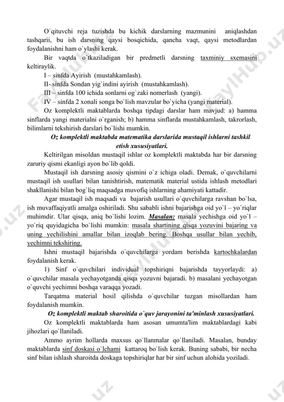 lab chiqadi. reja hamma sinf uchun birga tuziladi. bunda katta darsda kichik - kichik darslar hosil bo`ladi.[footnoteref:3] [3: jumayеv m.e. matеmatika o‘qitish mеtodikasi. (o o‘y uchun darslik.) toshkеnt. “turon-lqbol” 2016 yil.] o`qituvchi reja tuzishda bu kichik darslarning mazmunini aniqlashdan tashqarii, bu ish darsning qaysi bosqichida, qancha vaqt, qaysi metodlardan foydalanishni ham o`ylashi kerak. bir vaqtda o`tkaziladigan bir predmetli darsning taxminiy sxemasini keltiraylik. i – sinfda ayirish (mustahkamlash). ii- sinfda sondan yig`indini ayirish (mustahkamlash). iii – sinfda 100 ichida sonlarni og`zaki nomerlash (yangi). iv – sinfda 2 xonali songa bo`lish mavzular bo`yicha (yangi material). oz komplektli maktablarda boshqa tipdagi darslar ham mavjud: a) hamma sinflarda yangi materialni o`rganish; b) hamma sinflarda mustahkamlash, takrorlash, bilimlarni tekshirish darslari bo`lishi mumkin. oz komplektli maktabda matematika darslarida mustaqil ishlarni tashkil etish xususiyatlari. keltirilgan misoldan mustaqil ishlar oz komplektli maktabda har bir darsning zaruriy qismi ekanligi ayon bo`lib qoldi. mustaqil ish darsning asosiy qismini o`z ichiga …