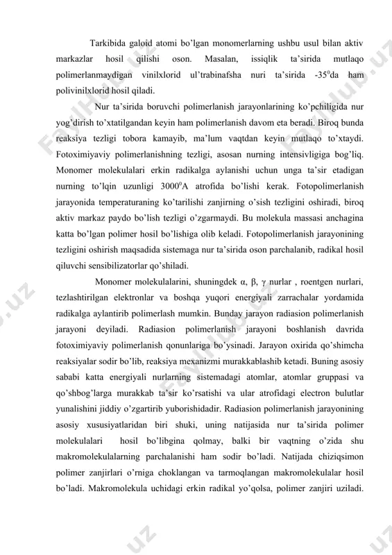 hning tezligi, asosan nurning intensivligiga bog’liq. monomer molekulalari erkin radikalga aylanishi uchun unga ta’sir etadigan nurning to’lqin uzunligi 30000a atrofida bo’lishi kerak. fotopolimerlanish jarayonida temperaturaning ko’tarilishi zanjirning o’sish tezligini oshiradi, biroq aktiv markaz paydo bo’lish tezligi o’zgarmaydi. bu molekula massasi anchagina katta bo’lgan polimer hosil bo’lishiga olib keladi. fotopolimerlanish jarayonining tezligini oshirish maqsadida sistemaga nur ta’sirida oson parchalanib, radikal hosil qiluvchi sensibilizatorlar qo’shiladi. monomer molekulalarini, shuningdek α, β, γ nurlar , roentgen nurlari, tezlashtirilgan elektronlar va boshqa yuqori energiyali zarrachalar yordamida radikalga aylantirib polimerlash mumkin. bunday jarayon radiasion polimerlanish jarayoni deyiladi. radiasion polimerlanish jarayoni boshlanish davrida fotoximiyaviy polimerlanish qonunlariga bo’ysinadi. jarayon oxirida qo’shimcha reaksiyalar sodir bo’lib, reaksiya mexanizmi murakkablashib ketadi. buning asosiy sababi katta energiyali nurlarning sistemadagi atomlar, atomlar gruppasi va qo’shbog’larga murakkab ta’sir ko’rsatishi va ular atrofidagi electron bulutlar yunalishini jiddiy o’zgartirib yuborishidadir. radiasion polimerlanish jarayonining asosiy xususiyatlaridan biri shuki, uning natijasida nur ta’sirida polimer molekulalari hosil bo’libgina qolmay, …