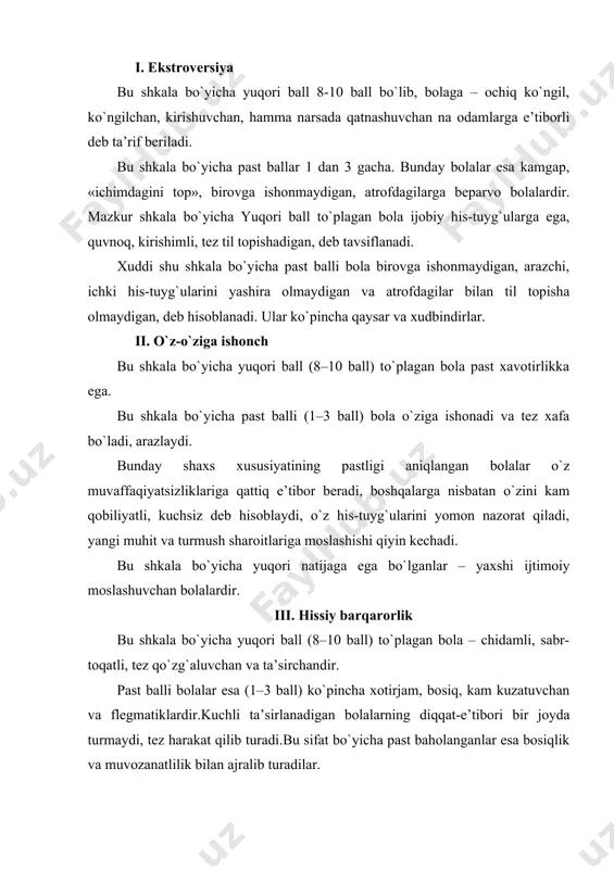 onlarning yurish-turish qoidalari normalarini bola qanday qabul qilayotganini aks ettiradi. odatda bu shkala bo`yicha past ko`rsatkichga ega bo`lganlar ishonch qozona olmaydigan, o`qituvchi va ota-onalar bilan tez-tez urishib turadigan bolalar hisoblanadi. yuqori ballilar esa tartib-intizomli, ma’suliyatni chuqur his qiluvchilardir. vii. dadillik 8–10 ball yuqori ko`rsatkich – jasur, qat’iyatli, tez qarorga keladiganlarga xos, 1–3 balli past ko`rsatkich egalari – uyatchan, o`z ish va harakatlarida ikkilanadiganlardir. viii. uddaburonlik bu shkala bo`yicha yuqori ballilar (8–10 ball) – xayolparast, uquvsiz, «haqiqatdan yiroqda» yuruvchilardir. bu shkala bo`yicha past ballilar (1–3 ball) – aksincha, realist, uddaburon, o`ziga ishonadiganlardir. bunday bola ko`pincha o`zini mustaqil tutadi, birovdan yordam kutmaydi, aksincha, yuqori ballilar esa ishonuvchan, laqma, birovlarning qo`llab-quvvatlashiga muhtoj, muhit ta’sirlariga beriluvchandir. ix. optimizm yuqori baholi (8–10 ball) bola ko`pincha past kayfiyatda yuradi, qalb xotirjamligidan tez chiqadi. past baholi (1–3 ball) bola esa, odatda, xotirjam va tushkunlikka kam beriladi. x. o`z-o`zini nazorat yuqoriballi (8–10 ball) bolalar o`z xulq-atvorini yaxshi nazorat …