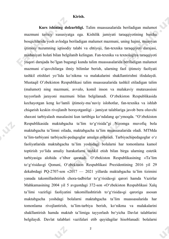tomonlama kamol toptirish yo‘lida amaliy harakatlarni tashkil etish bilan birga ularning estetik tarbiyasiga alohida e’tibor qaratadi. o‘zbekiston respublikasining «ta’lim to‘g‘risida»gi qonuni, o‘zbekiston respublikasi prezidentining 2016 yil 29 dekabrdagi pq-2707-son «2017 — 2021 yillarda maktabgacha ta’lim tizimini yanada takomillashtirish chora-tadbirlar to‘g‘risida»gi qarori hamda vazirlar mahkamasining 2004 yil 5 avgustdagi 372-son «o‘zbekiston respublikasi xalq ta’limi vazirligi faoliyatini takomillashtirish to‘g‘risida»gi qaroriga asosan maktabgacha yoshdagi bolalarni maktabgacha ta’lim muassasalarida har tomonlama rivojlantirish, ta’lim-tarbiya berish, ko‘nikma va malakalarini shakllantirish hamda maktab ta’limiga tayyorlash bo‘yicha davlat talablarini belgilaydi. davlat talablari vazifalari etib quyidagilar hisoblanadi: bolalarni maktabda o‘qishga tayyorlash; bolalarning sog‘lom va har tomonlama kamol topib shakllanishini ta’minlash hamda unda o‘qishga intilish hissini uyg‘otish; bolalarning har tomonlama rivojlanishi uchun integral ta’limni tashkil etish; shaxsga yo‘naltirilgan ta’lim-tarbiyani amalga oshirish; bolalarni xalqimizning boy madaniytarixiy merosi va umumbashariy qadriyatlar asosida ma’naviy-axloqiy jihatdan tarbiyalash uchun shart-sharoitlar yaratish; bolalarni maktabda o‘qishga tayyorlashda ularning ota-onalari bilan o‘zaro hamkorlik qilish hamda ota-onalarga amaliy jihatdan …