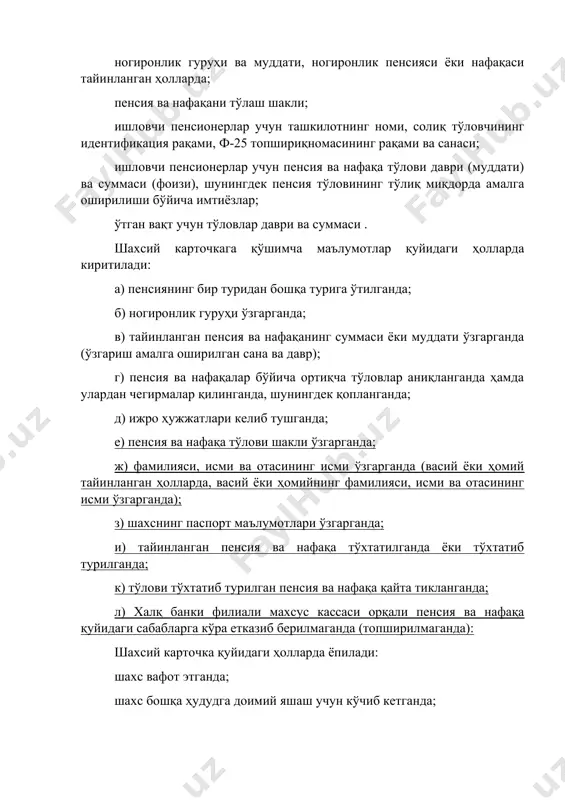 а имтиёзлар; ўтган вақт учун тўловлар даври ва суммаси . шахсий карточкага қўшимча маълумотлар қуйидаги ҳолларда киритилади: а) пенсиянинг бир туридан бошқа турига ўтилганда; б) ногиронлик гуруҳи ўзгарганда; в) тайинланган пенсия ва нафақанинг суммаси ёки муддати ўзгарганда (ўзгариш амалга оширилган сана ва давр); г) пенсия ва нафақалар бўйича ортиқча тўловлар аниқланганда ҳамда улардан чегирмалар қилинганда, шунингдек қопланганда; д) ижро ҳужжатлари келиб тушганда; е) пенсия ва нафақа тўлови шакли ўзгарганда; ж) фамилияси, исми ва отасининг исми ўзгарганда (васий ёки ҳомий тайинланган ҳолларда, васий ёки ҳомийнинг фамилияси, исми ва отасининг исми ўзгарганда); з) шахснинг паспорт маълумотлари ўзгарганда; и) тайинланган пенсия ва нафақа тўхтатилганда ёки тўхтатиб турилганда; к) тўлови тўхтатиб турилган пенсия ва нафақа қайта тикланганда; л) халқ банки филиали махсус кассаси орқали пенсия ва нафақа қуйидаги сабабларга кўра етказиб берилмаганда (топширилмаганда): шахсий карточка қуйидаги ҳолларда ёпилади: шахс вафот этганда; шахс бошқа ҳудудга доимий яшаш учун кўчиб кетганда; тайинланган пенсия ва нафақаларни тўлаш …