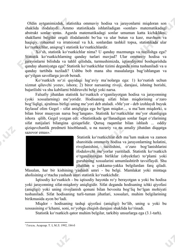 atkichlar me’yor ekanligiga ishora qilib, gegel yozgan edi: «statistikada qo‘llanadigan sonlar faqat o‘zlarining sifat natijalari bilangina qiziqarlidir. quruq raqamlar bilan ishlash ... oddiy qiziquvchanlik predmeti hisoblanadi, u na nazariy va na amaliy jihatdan diqqatga sazovor emas». statistik ko‘rsatkich - bu ommaviy hodisa va jarayonning me’yori, ya’ni uning sifat va miqdor birligini ifodalash shakli (tavsifnomasi) statistik ko‘rsatkichlar deb ma’lum makon va zamon sharoitida ommaviy hodisa va jarayonlarning holatini, rivojlanishini, tuzilishini, o‘zaro bog‘lanishlarini ifodalovchi me’yorlar yuritiladi. statistik ko‘rsatkich o‘rganilayotgan birliklar (obyektlar) to‘plami yoki guruhining xossalarini umumlashtirib tavsiflaydi. shu jihatdan u yakkama-yakka belgilardan farq qiladi. masalan, har bir kishining yashash umri - bu belgi. mamlakat yoki mintaqa aholisining o‘rtacha yashash umri statistik ko‘rsatkichdir. iqtisodiy ko‘rsatkich - bu iqtisodiy hayotda ro‘y berayotgan u yoki bu hodisa yoki jarayonning sifat-miqdoriy aniqligidir. sifat deganda hodisaning ichki qiyofasi (aniqligi) yoki uning rivojlanish qonuni bilan bevosita bog‘liq bo‘lgan mohiyati tushuniladi. sifat hodisaning turli-tuman jihatlari, xossalari, muhim belgilarining birikmasida …