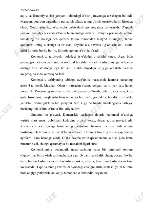 kerak, deydi. bolaning aqliy va jismoniy o`sish jarayoni tabiatdagi o`sish jarayoniga o`xshagan bo`ladi. masalan, bog`bon daraxtlarni parvarish qiladi, uning o`sish xususiyatlarini hisobga oladi. xuddi shunday o`qituvchi tarbiyalash qonuniyatiga bo`ysinadi. o`qitish jarayoni tabiatga o`xshab sekinlik bilan amalga oshadi. tabiiylik prinsipida kishini tabiatning bir bo`lagi deb qarashi (xudo tomonidan bunyod etilmagan) tabiat qonunlari uning o`sishiga ta`sir etadi deyishi o`z davrida ilg`or sanaladi. lekin kishi ijtimoiy borliq bo`lib, ijtimoiy qonun ta`sirida o`sadi. komenskiy, tarbiyachi boladagi iste`dodni o`stirishi kerak. agar bola pedagogik ta`sirsiz yashasa, bu iste`dod tasodifan o`sadi. kishi dunyoga kelganda kishiga xos iste`dodga ega bo`ladi. xuddi olmadagi urug`ga o`xshab ba`zida ko`proq, ba`zida kamroq bo`ladi. komenskiy tarbiyaning tabiatga uyg`unlik masalasida hamma narsaning asosi 4 ta deydi. masalan: olam 4 narsadan yuzaga kelgan, ya`ni; yer, suv, havo, yorug`lik. dunyoning rivojlanishi ham 4 qismga bo`linadi, bular: bahor, yoz, kuz, qish. insonning rivojlanishi ham 4 davrga bo`linadi; go`daklik, bolalik, o`smirlik, yetuklik. shuningdek ta`lim jarayoni ham 4 ga …