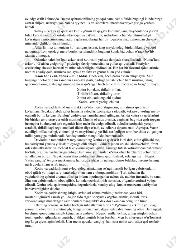 boʻlish ruhida tarbiyalashda beqiyos ahamiyatga ega. davlatimiz rahbari oʻz ma’ruzalarining birida shunday degan edilar: “tarixiy xotira – bu avvalo, hayot mazmunini, avlodlar oʻrtasidagi vorisiylik tuygʻusini anglash demakdir”. xotirani asrash, xotirani ehtiyot qilish – bu bizning oʻzimiz va avlodlar oldidagi axloqiy burchimizdir. xotira – bizning boyligimizdir. kechagi kun saboqlarini, xalqimiz kelajagi yoʻlida jonini fido qilgan insonlarni xotirlash bugungi kunimizni qadrlashga oʻrgatadi. xotira bu – tarixdir. u kechagi oʻtmishni, ajdodlar oʻgitini, milliy merosimizni anglatib turuvchi – muqaddas kitob zarvaraqlaridek hayotimizni yoritib turadi. shu bois, inson oʻz xotira boyliklarini qadrlaydi. bugun nishonlayotgan bayramimiz shunday bir kunki, u shu yurtda yashayotgan har qaysi oila, har qaysi xonadon uchun bevosita daxldor boʻlgan, ularning hayotida qandaydir chuqur iz qoldirgan tarixiy sanadir. mamlakatimiz 9-may sanasini keng nishonlashda uzoq va yaqin davlatlarga oʻrnak boʻlmoqda. hech shubhasiz, bunday tadbirlar xalqimiz tomonidan juda katta minnatdorlik bilan qabul qilinmoqda. ikkinchi jahon urushida faol qatnashib, fashizm balosini bartaraf etishda mislsiz qahramonliklar koʻrsatgan …