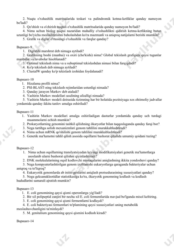 ni tekislashda tasodif sabablarini qanday izlash kerak? 5. ko'p tekislash nima? вариант-8 1. nuqta o'xshashlik matritsasi nima va u nima uchun ishlatiladi? 2. nuqta o'xshashlik matritsalarida teskari va palindromik ketma-ketliklar qanday namoyon bo'ladi? 3. qo'shish va o'chirish nuqtali o'xshashlik matritsalarida qanday namoyon bo'ladi? 4. nima uchun biolog nuqtai nazaridan mahalliy o'xshashlikni qidirish ketma-ketlikning butun uzunligi bo'yicha moslashtirishni baholashdan ko'ra mazmunli va aniqroq natijalarni berishi mumkin? 5. grafik va digraf o'rtasidagi o'xshashlik va farqlar qanday? вариант-9 1. digrafda marshrut deb nimaga aytiladi? 2. grafikning boshi (manbai) va oxiri (cho'kishi) nima? global tekislash grafigida qaysi tugunlar manbalar va lavabolar hisoblanadi? 3. optimal tekislash nima va u suboptimal tekislashdan nimasi bilan farq qiladi? 4. ko'p tekislash deb nimaga aytiladi? 5. clustalw qanday ko'p tekislash izohidan foydalanadi? вариант-10 1. hizalama profili nima? 2. psi-blast-ning tekislash rejimlaridan ustunligi nimada? 3. qanday jarayon markov deb ataladi? 4. yashirin markov modellari usulining afzalligi nimada? 5. yashirin markov …