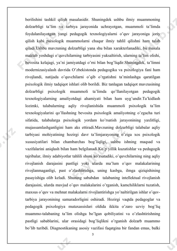 amaliyotning o’zgacha turi sifatida, talabalarga psixologik yordam ko’rsatish jarayonining yaxlitligi, mujassamlashganligini ham aks ettiradi.mavzuning dolzarbligi talabalar aqliy tarbiyasi mohiyatining hozirgi davr ta’limjarayoning o’ziga xos psixologik xususiyatilari bilan chambarchas bog’liqligi, ushbu ishning maqsad va vazifalarini aniqlash bilan ham belgilanadi.ko’p yillik kuzatishlar va pedagogik tajribalar, ilmiy adabiyotlar tahlili shuni ko’rsatadiki, o’quvchilarning ning aqliy rivojlanish darajasini pastligi yoki ularda ma’lum o’quv malakalarining rivojlanmaganligi, past o’zlashtirishga, uning kasbga, ilmga qiziqishining pasayishiga olib keladi. shuning sababdan talabaning intellektual rivojlanish darajasini, ularda mavjud o’quv malakalarini o’rganish, kamchiliklarni tuzatish, maxsus o’quv va mehnat malakalarni rivojlantirishga yo’naltirilgan ishlar o’quv-tarbiya jarayonining samaradorligini oshiradi. hozirgi vaqtda pedagoglar va pedagogik psixologiya mutaxassislari oldida ikkita o’zaro uzviy bog’liq muammo-talabaning ta’lim olishga bo’lgan qobiliyatini va o’zlashtirishning pastligi sabablarini, ular orasidagi bog’liqlikni o’rganish dolzarb muammo bo’lib turibdi. diagnostikaning asosiy vazifasi faqatgina bir fandan emas, balki bir qancha fanlardan o’zlashtirishni, yomon o’zlashtirish sabablarini (agar shunday hol ro’y bergan bo’lsa) topishdangina iborat emas. pedagog uchun talabaning …