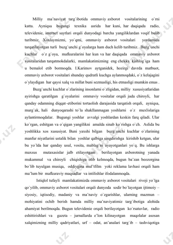 a qo`yilib, ommaviy axborot vositalari orqali dunyoda sodir bo`layotgan ijtimoiy – siyosiy, iqtisodiy, madaniy va ma’naviy o`zgarishlar, ularning mazmun – mohiyatini ochib berish hamda milliy ma’naviyatimiz targ`ibotiga alohida ahamiyat berilmoqda. bugun televidenie orqali berilayotgan ko`rsatuvlar, radio eshittirishlari va gazeta – jurnallarda e’lon kilinayotgan maqolalar asosan xalqimizning milliy qadriyatlari, urf – odat, an’analari targ`ib – tashviqotiga qaratilgan. tariximiz, udumlarimiz, milliy – ma’naviy tiklanish bilan bog`lik amalga oshirilayotgan ishlar ko`lamini yoritish ommaviy axborot vositalarining asosiy mavzusiga aylangan. millatning milliy ma’naviyatini tiklash, odamlar qalbida milliy ma’naviyatimizga hurmat, ular o`rtasida vatanparvarlik, insoniylik g`oyalarini targ`ib etish va odamlar ongida turli buzg`unchi g`oyalarga qarshi mafkuraviy immunitetni hosil etishda eng maqbul va tezkor vosita bu - ommaviy axborot vositalari ekanligini hayotning o`zi ko`rsatib turibdi. i. karimov ta’biri bilan aytganda, hozirgi paytda hayotimizni elektron axborot vositalari, xususan, televedenie va radiosiz umuman tasavvur etib bo`lmaydi. bugungi kunda ular bir vaqtning o`zida axborot maydoni, ham ijtimoiy – siyosiy, ma’naviy – …