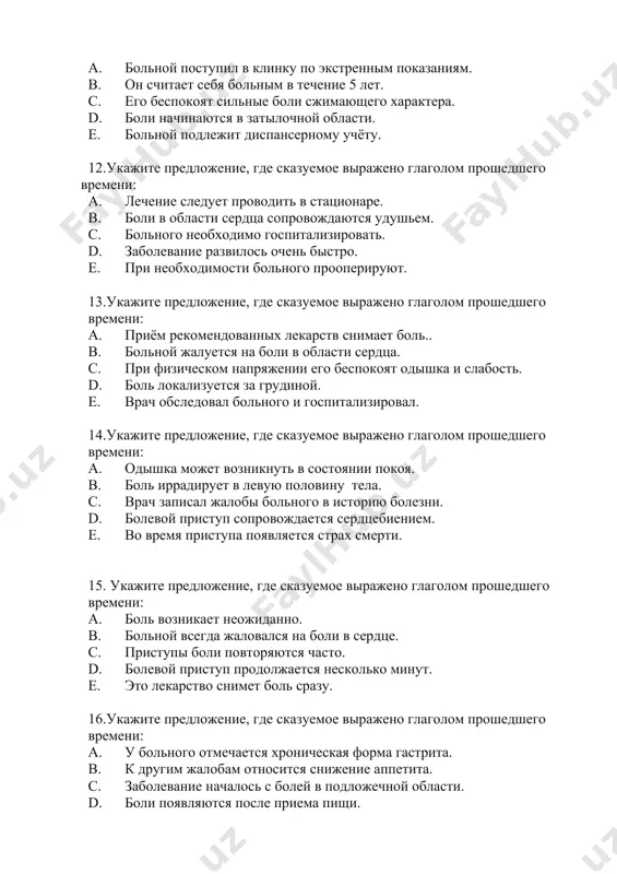 ооперируют. 13.укажите предложение, где сказуемое выражено глаголом прошедшего времени: a. приём рекомендованных лекарств снимает боль.. b. больной жалуется на боли в области сердца. c. при физическом напряжении его беспокоят одышка и слабость. d. боль локализуется за грудиной. e. врач обследовал больного и госпитализировал. 14.укажите предложение, где сказуемое выражено глаголом прошедшего времени: a. одышка может возникнуть в состоянии покоя. b. боль иррадирует в левую половину тела. c. врач записал жалобы больного в историю болезни. d. болевой приступ сопровождается сердцебиением. e. во время приступа появляется страх смерти. 15. укажите предложение, где сказуемое выражено глаголом прошедшего времени: a. боль возникает неожиданно. b. больной всегда жаловался на боли в сердце. c. приступы боли повторяются часто. d. болевой приступ продолжается несколько минут. e. это лекарство снимет боль сразу. 16.укажите предложение, где сказуемое выражено глаголом прошедшего времени: a. у больного отмечается хроническая форма гастрита. b. к другим жалобам относится снижение аппетита. c. заболевание началось с болей …