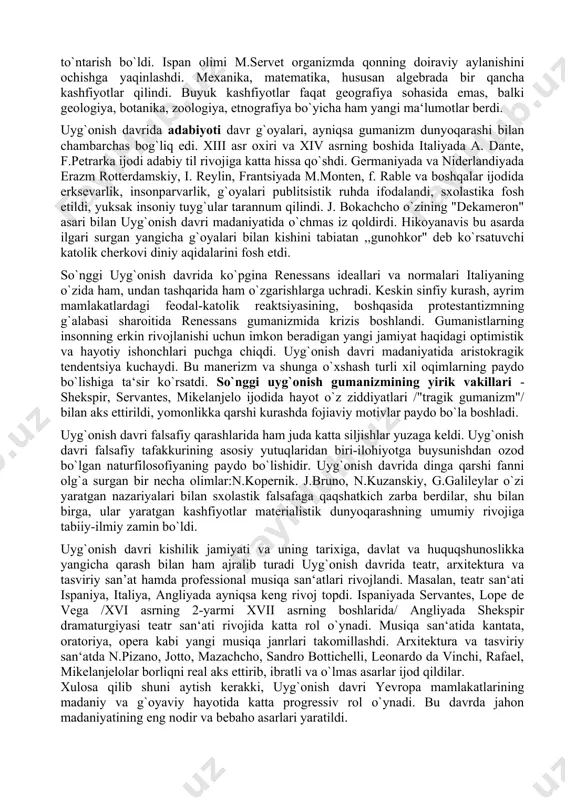 ng davomidek rivojlandi. uyg`onish madaniyatining frantsiya, niderlandiya, germaniya, angliya, ispaniya va boshqa yevropa mamlakatlarida tarqalishi, avvalambor, shu mamlakatlardagi milliy taraqqiyot bilan bog`liq bo`lsa, ayni vaqtda italiya gumanistik madaniyati yutuqlari ham ta‘sir ko`rsatdi. italiya yevropa gumanizmining chinakam ,,maktabi" bo`lib keldi. g`arbiy yevropada uyg`onish davri burjua madaniyatining paydo bo`lishi bilan tavsiflandi. yemirilib borayotgan feodalizm tartiblari o`rniga burjua munosabatlari yuzaga kela boshladi. biroq uyg`onish davrida hali burjua jamiyatining ziddiyatlari zaif edi. o`sha zamonning ilg`or kishilari mehnat taqsimoti va kapitalistik tartiblarning halokatli ta‘siriga duchor bo`lmagan edilar. shuning uchun uyg`onish davri gumanistlari o`z asarlarida cherkov va feodal tuzumi iskanjasida ezilgan keng mehnatkash ommaning istak-orzularini ham ifoda qiladilar. mamlakat madaniy hayotida misli ko`rilmagan yangiliklar yuz bera boshlaydi. xiii-xvi asrlar mobaynida italiya shaharlarida 22 universitet ochiladi: ularda iloxiyot ilmi emas, balki huquqshunoslik, meditsina fanlari antik davr tarix, adabiyot va san‘atini o`rganish dunyoviy fanlarning rivojiga, jiddiy ta‘sir ko`rsatadi. bu o`zgarishlar xv-xvi asrlarda buyuk geografik kashfiyotlarni keltirib chiqaradi. matematika, …