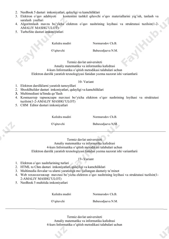 larni yaratish tamoyillari 2. sbookbuilder dasturi imkoniyatlari, qulayligi va kamchiliklari 3. multimеdiani ta'limda qo’llash 4. kомпьютер тармоқлари mavzusi bo’yicha elektron o’quv nashrining loyihasi va struktutasi tuzilsin(1-2-amaliy mashg’ulot) 5. chm editor dasturi imkoniyatlari kafedra mudiri normurodov ch.b. o’qituvchi babaxodjaeva n.m. termiz davlat universiteti amaliy matematika va informatika kafedrasi 4-kurs informatika o’qitish metodikasi talabalari uchun elektron darslik yaratish texnologiyasi fanidan yozma nazorat ishi variantlarii 11- variant 1. elektron o’quv nashrlarining turlari 2. html to chm dasturi imkoniyatlari, qulayligi va kamchiliklari 3. multimedia ilovalar va ularni yaratishga mo’ljallangan dasturiy ta’minot 4. web технологиялар mavzusi bo’yicha elektron o’quv nashrining loyihasi va struktutasi tuzilsin(1-2-amaliy mashg’ulot) 5. neobook 5 muhitida imkoniyatlari kafedra mudiri normurodov ch.b. o’qituvchi babaxodjaeva n.m. termiz davlat universiteti amaliy matematika va informatika kafedrasi 4-kurs informatika o’qitish metodikasi talabalari uchun elektron darslik yaratish texnologiyasi fanidan yozma nazorat ishi variantlarii 12- variant 1. elеktron darsliklarni yaratish bosqichlari 2. ebook maestro dasturi imkoniyatlari, qulayligi va kamchiliklari …