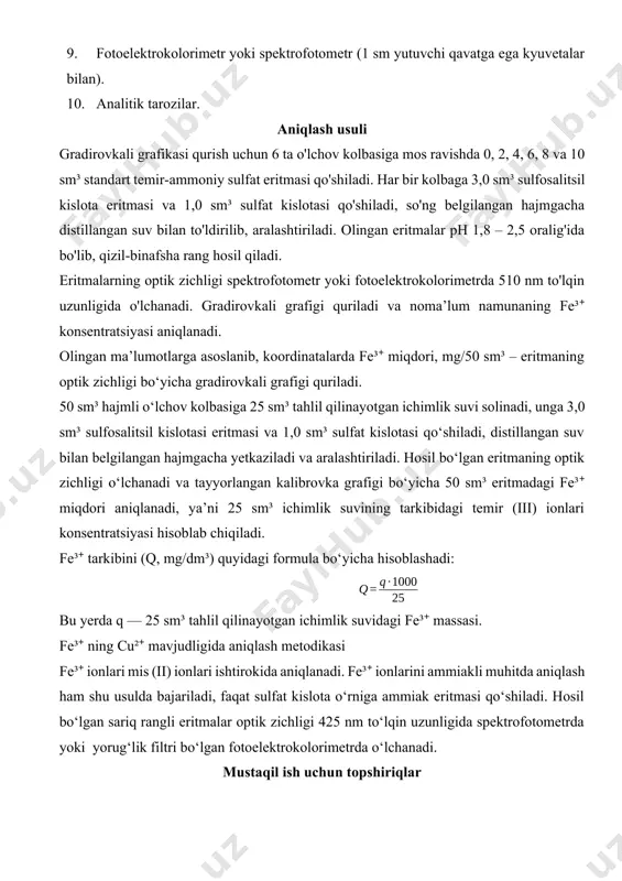 tillangan suv bilan belgilangan hajmgacha yetkaziladi va aralashtiriladi. hosil bo‘lgan eritmaning optik zichligi o‘lchanadi va tayyorlangan kalibrovka grafigi bo‘yicha 50 sm³ eritmadagi fe³⁺ miqdori aniqlanadi, ya’ni 25 sm³ ichimlik suvining tarkibidagi temir (iii) ionlari konsentratsiyasi hisoblab chiqiladi. fe³⁺ tarkibini (q, mg/dm³) quyidagi formula bo‘yicha hisoblashadi: bu yerda q — 25 sm³ tahlil qilinayotgan ichimlik suvidagi fe³⁺ massasi. fe³⁺ ning cu²⁺ mavjudligida aniqlash metodikasi fe³⁺ ionlari mis (ii) ionlari ishtirokida aniqlanadi. fe³⁺ ionlarini ammiakli muhitda aniqlash ham shu usulda bajariladi, faqat sulfat kislota o‘rniga ammiak eritmasi qo‘shiladi. hosil bo‘lgan sariq rangli eritmalar optik zichligi 425 nm to‘lqin uzunligida spektrofotometrda yoki yorug‘lik filtri bo‘lgan fotoelektrokolorimetrda o‘lchanadi. mustaqil ish uchun topshiriqlar 1. fe³⁺ ionlarining sulfosalitsil kislotasi bilan kislotali va ammiakli muhitlardagi reaksiyalar tenglamalarini yozing. 2. fe³⁺ ning sulfosalitsil kislotasi bilan reaksiyasi natijasida hosil bo‘lgan mahsulotning optik zichligi o‘lchovida ishlatiladigan yorug‘lik filtrining tanlanish sabablarini tushuntiring. 3. fotometrik aniqlash usulining tanlanish asoslarini va fe³⁺ miqdorini …