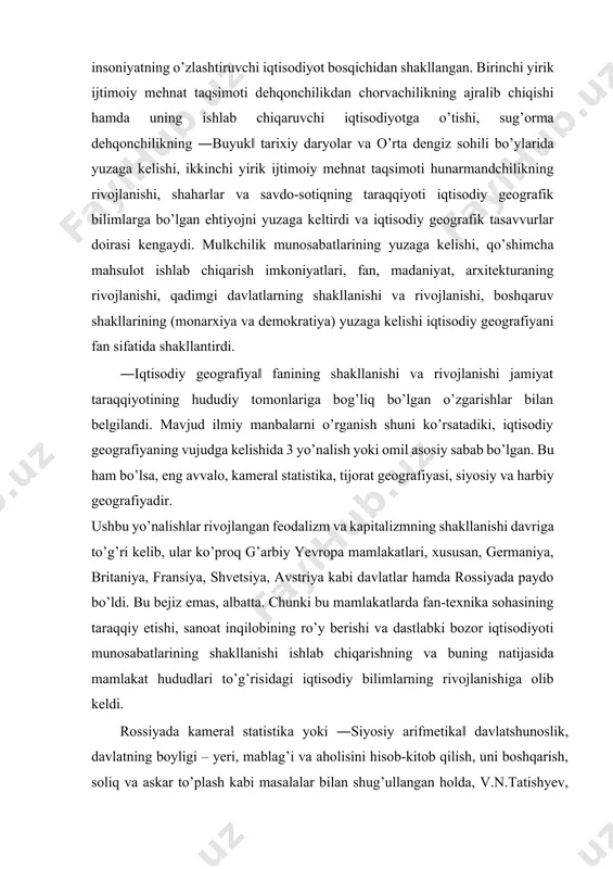 ejiz emas, albatta. chunki bu mamlakatlarda fan-texnika sohasining taraqqiy etishi, sanoat inqilobining ro’y berishi va dastlabki bozor iqtisodiyoti munosabatlarining shakllanishi ishlab chiqarishning va buning natijasida mamlakat hududlari to’g’risidagi iqtisodiy bilimlarning rivojlanishiga olib keldi. rossiyada kameral statistika yoki ―siyosiy arifmetika‖ davlatshunoslik, davlatning boyligi – yeri, mablag’i va aholisini hisob-kitob qilish, uni boshqarish, soliq va askar to’plash kabi masalalar bilan shug’ullangan holda, v.n.tatishyev, ota-o’g’il p.p.semyonov va v.p.semyonov tyan-shanskiylar faoliyati bilan bog’liq bo’ldi. o’sha paytlarda statistika o’z qamroviga etnografiya va harbiy geografiya masalalari hamda savdo-sotiq ishlari bilan shug’ullanuvchi tijorat geografiyasiga doir muammolarni ham olar edi. v.n.tatishyev (1686-1750) geografiya fanini ―sifat‖ jihatidan 3 ga bo’lgan: matematik geografiya (ya’ni hozirgi geodeziya va kartografiya), tabiiy geografiya hamda siyosiy geografiya. 1830-yil britaniyada turli geografik klublar birlashuvi asosida qirollik geografiya jamiyati (royal geographical society) vujudga keldi. mazkur jamiyat dunyo haqidagi tadqiqotlarni va geografik ma’lumotlarni o’zaro almashish maqsadida tuzilgan edi. shvetsiyada geografiya britaniyaga qaraganda kechroq rivojlandi. ilk marotaba x.x. …