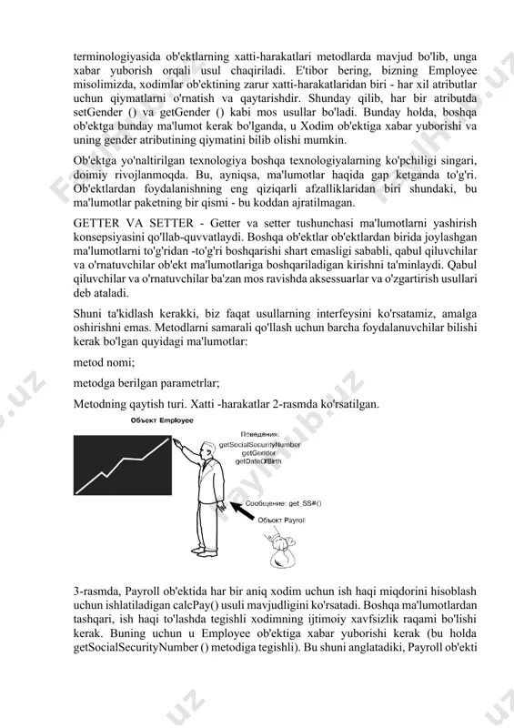 gilanadi. obyektga yo'naltirilgan dasturlash terminologiyasida ob'ektlarning xatti-harakatlari metodlarda mavjud bo'lib, unga xabar yuborish orqali usul chaqiriladi. e'tibor bering, bizning employee misolimizda, xodimlar ob'ektining zarur xatti-harakatlaridan biri - har xil atributlar uchun qiymatlarni o'rnatish va qaytarishdir. shunday qilib, har bir atributda setgender () va getgender () kabi mos usullar bo'ladi. bunday holda, boshqa ob'ektga bunday ma'lumot kerak bo'lganda, u xodim ob'ektiga xabar yuborishi va uning gender atributining qiymatini bilib olishi mumkin. ob'ektga yo'naltirilgan texnologiya boshqa texnologiyalarning ko'pchiligi singari, doimiy rivojlanmoqda. bu, ayniqsa, ma'lumotlar haqida gap ketganda to'g'ri. ob'ektlardan foydalanishning eng qiziqarli afzalliklaridan biri shundaki, bu ma'lumotlar paketning bir qismi - bu koddan ajratilmagan. getter va setter - getter va setter tushunchasi ma'lumotlarni yashirish konsepsiyasini qo'llab-quvvatlaydi. boshqa ob'ektlar ob'ektlardan birida joylashgan ma'lumotlarni to'g'ridan -to'g'ri boshqarishi shart emasligi sababli, qabul qiluvchilar va o'rnatuvchilar ob'ekt ma'lumotlariga boshqariladigan kirishni ta'minlaydi. qabul qiluvchilar va o'rnatuvchilar ba'zan mos ravishda aksessuarlar va o'zgartirish usullari deb ataladi. shuni ta'kidlash …