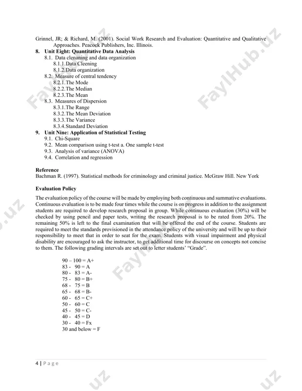 ting research reports reference grinnel, jr; & richard, m. (2001). social work research and evaluation: quantitative and qualitative approaches. peacock publishers, inc. illinois. 8. unit eight: quantitative data analysis 8.1. data clenaning and data organization 8.1.1. data cleening 8.1.2. data organization 8.2. measure of central tendency 8.2.1. the mode 8.2.2. the median 8.2.3. the mean 8.3. measures of dispersion 8.3.1. the range 8.3.2. the mean deviation 8.3.3. the variance 8.3.4. standard deviation 9. unit nine: application of statistical testing 9.1. chi-square 9.2. mean comparison using t-test a. one sample t-test 9.3. analysis of variance (anova) 9.4. correlation and regression reference bachman r. (1997). statistical methods for criminology and criminal justice. mcgraw hill. new york evaluation policy the evaluation policy of the course will be made by employing both continuous and summative evaluations. continuous evaluation is to be made four times while the course is on progress in addition to the …