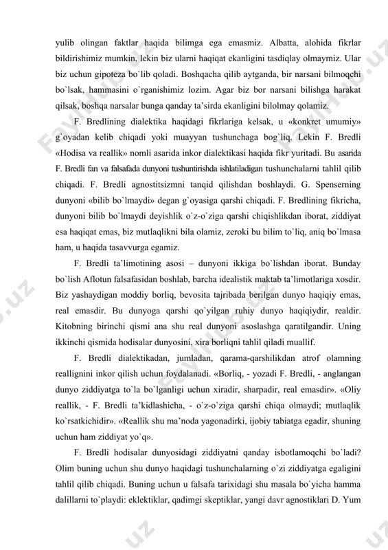 tasavvurga egamiz. f. bredli ta’limotining asosi – dunyoni ikkiga bo`lishdan iborat. bunday bo`lish aflotun falsafasidan boshlab, barcha idealistik maktab ta’limotlariga xosdir. biz yashaydigan moddiy borliq, bevosita tajribada berilgan dunyo haqiqiy emas, real emasdir. bu dunyoga qarshi qo`yilgan ruhiy dunyo haqiqiydir, realdir. kitobning birinchi qismi ana shu real dunyoni asoslashga qaratilgandir. uning ikkinchi qismida hodisalar dunyosini, xira borliqni tahlil qiladi muallif. f. bredli dialektikadan, jumladan, qarama-qarshilikdan atrof olamning reallignini inkor qilish uchun foydalanadi. «borliq, - yozadi f. bredli, - anglangan dunyo ziddiyatga to`la bo`lganligi uchun xiradir, sharpadir, real emasdir». «oliy reallik, - f. bredli ta’kidlashicha, - o`z-o`ziga qarshi chiqa olmaydi; mutlaqlik ko`rsatkichidir». «reallik shu ma’noda yagonadirki, ijobiy tabiatga egadir, shuning uchun ham ziddiyat yo`q». f. bredli hodisalar dunyosidagi ziddiyatni qanday isbotlamoqchi bo`ladi? olim buning uchun shu dunyo haqidagi tushunchalarning o`zi ziddiyatga egaligini tahlil qilib chiqadi. buning uchun u falsafa tarixidagi shu masala bo`yicha hamma dalillarni to`playdi: eklektiklar, qadimgi skeptiklar, yangi davr …