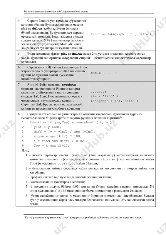 ) қабул қилувчи ва иккита қийматни тикловчи (фоизларда қайта созлаш sigma ва ўтиш жараёнининг вақти tpp) функциянинг overshoot пайдо бўлиши; 2 – белгиланган қиймат сифатида қабул қиладиган массивнинг y охирги қийматини ҳисоблаш; 3 – графикнинг ҳар бир нуқтасида нисбий оғишни ҳисблаш; 4 – қайта созлашни фоизларда ҳисоблаш; 5 –i массивига модуль бўйича 0.02 дан катта (ўтиш жараёни вақтини аниқлашда 2% оғиш қўлланилади) diff массивининг барча элементлари рақамлари ёзилади; 6 – ўтиш жараёнининг вақти t массивнинг биринчи элементидай ҳисобланади. бундан сўнг y массивининг барча элементлари белгиланган қийматдан 2% дан ошмаган ҳолда оғади. 19. файлни overshoot.m и номи остида сақлаб кўйинг ва ҳисоботга нусхасини кўчиринг. 20. lab6go.скрипти ойнасига ўтинг. охирги икки қаторни фақат бошланғич маълумотлар юкланишини қолдириб ўчиринг. файлни lab6go1.m. номи остида сақлаб қўйинг. биз ишнинг сўнги қисмида модель параметрларининг ўтиш жараёнлари сифати кўрсаткичларига таъсирини тадқиқот қиламиз. аввал кема ўзгармас вақтининг таъсирини кўриб чиқамиз. 21. скрипт охирига дастур матнини қўшинг (қаторлар рақамисиз). …
