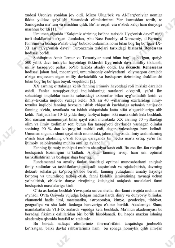 . bugungi kundagi algoritm termini ham ulug‘ olim muhammad muso al-xorazmiy nomi bilan bevosita bog‘liqdir. ahmad mirvaziy esa o‘sha paytdagi trigonometriya fani rivojiga katta hissa qo‘shdi. abu nasr farobiy falsafiy fikrlarni rivojlantirdi, komil inson tarbiyasiga katta e’tibor berdi. “fozil odamlar shahri” asari orqali yaxshilik haqidagi ta’limotlarni tizimlashtirdi, musiqaning matematik nazariyasini yaratdi. hamid xo‘jandiy, umar xayyomlar kub tenglamalar nazariyasini yanada rivojlantirdi. mahmud qoshg‘ariy o‘z davrining qomusiy olimi edi. u “devoni lug‘ati turk” asarini yaratdi. abu rayhon beruniy ham qomusiy ilmlar sohibi bo‘lgan. u geodeziya, menerologiya, formokologiya, kimyo, tarix va shu kabi ko‘pgina fanlar bilan shug‘ullandi va ular rivojiga munosib hissa qo‘shdi. abu ali ibn sinoning tibbiy ilmi bo‘yicha ta’limoti dunyoga mashhur bo‘ldi va meditsina termini ham ulug‘ olim nomidan kelib chiqqan. mirzo ulug‘bek, ali qushchi, g‘iyosiddin koshiy, qozizoda rumiylar sonlar nazariyasini yanada mukammallashtirdi, falakiyot ilmini rivojlantirib, mirzo ulug‘bek munajjimlar xudosi uroniya yonidan joy oldi. mirzo ulug‘bek va al-farg‘oniylar nomiga ikkita yulduz …