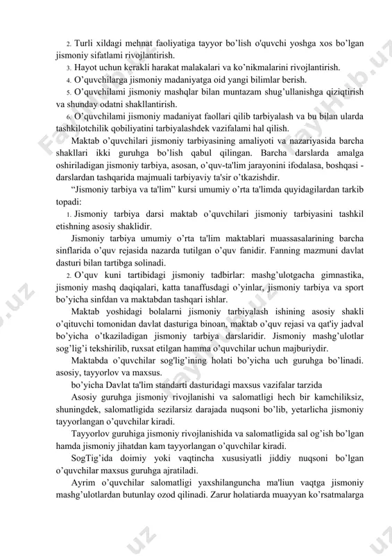 susiy vazifalar hal qilinadi. umumiy vazifalar bilim berish, jisman tarbiyalash va sog’lomlashtirishdan iborat bo’lib, xususiylari esa jismoniy tarbiya hal qilinadi. xususiy vazifalarga quyidagilar kiradi: 1.o’quvchilar organizmining sog’lig’ini mustahkamlash, rivojlantirish va chiniqtirish. 2. turli xildagi mehnat faoliyatiga tayyor bo’lish o'quvchi yoshga xos bo’lgan jismoniy sifatlami rivojlantirish. 3. hayot uchun kerakli harakat malakalari va ko’nikmalarini rivojlantirish. 4. o’quvchilarga jismoniy madaniyatga oid yangi bilimlar berish. 5. o’quvchilami jismoniy mashqlar bilan muntazam shug’ullanishga qiziqtirish va shunday odatni shakllantirish. 6. o’quvchilami jismoniy madaniyat faollari qilib tarbiyalash va bu bilan ularda tashkilotchilik qobiliyatini tarbiyalashdek vazifalami hal qilish. maktab o’quvchilari jismoniy tarbiyasining amaliyoti va nazariyasida barcha shakllari ikki guruhga bo’lish qabul qilingan. barcha darslarda amalga oshiriladigan jismoniy tarbiya, asosan, o’quv-ta'lim jarayonini ifodalasa, boshqasi - darslardan tashqarida majmuali tarbiyaviy ta'sir o’tkazishdir. “jismoniy tarbiya va ta'lim” kursi umumiy o’rta ta'limda quyidagilardan tarkib topadi: 1. jismoniy tarbiya darsi maktab o’quvchilari jismoniy tarbiyasini tashkil etishning asosiy shaklidir. jismoniy tarbiya umumiy o’rta …
