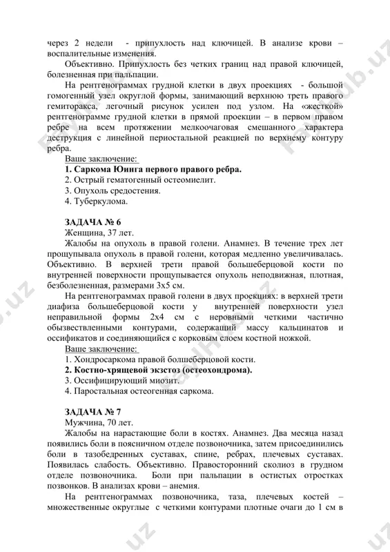 рмы, занимающий верхнюю треть правого гемиторакса, легочный рисунок усилен под узлом. на «жесткой» рентгенограмме грудной клетки в прямой проекции – в первом правом ребре на всем протяжении мелкоочаговая смешанного характера деструкция с линейной периостальной реакцией по верхнему контуру ребра. ваше заключение: 1. саркома юинга первого правого ребра. 2. острый гематогенный остеомиелит. 3. опухоль средостения. 4. туберкулома. задача № 6 женщина, 37 лет. жалобы на опухоль в правой голени. анамнез. в течение трех лет прощупывала опухоль в правой голени, которая медленно увеличивалась. объективно. в верхней трети правой большеберцовой кости по внутренней поверхности прощупывается опухоль неподвижная, плотная, безболезненная, размерами 3х5 см. на рентгенограммах правой голени в двух проекциях: в верхней трети диафиза большеберцовой кости у внутренней поверхности узел неправильной формы 2х4 см с неровными четкими частично обызвествленными контурами, содержащий массу кальцинатов и оссификатов и соединяющийся с корковым слоем костной ножкой. ваше заключение: 1. хондросаркома правой болшеберцовой кости. 2. костно-хрящевой экзстоз (остеохондрома). 3. …
