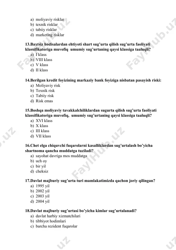 a tuziladi? a) sayohat davriga mos muddatga b) uch oy c) bir yil d) cheksiz 17.davlat majburiy sug’urta turi mamlakatimizda qachon joriy qilingan? a) 1995 yil b) 2002 yil c) 2003 yil d) 2004 yil 18.davlat majburiy sug’urtasi bo’yicha kimlar sug’urtalanadi? a) davlat harbiy xizmatchilari b) tibbiyot hodimlari c) barcha rezident fuqarolar d) maktab o’quvchilari 19.davlatning markazlashgan sug’urta fondlari qaysi manba hisobidan shakllantiriladi? a) sug’urtalovchi va sug’urtalanuvchi o’rtasida b) sug’urta brokeri va mijoz o’rtasida c) sug’urtalanuvchi va sug’urta nazorati o’rtasida d) sug’urtalanuvchi va hukumat o’rtasida 20.franshiza tushunchasiga berilgan to’g’ri javobni toping… a) sug’urta shartnomasiga asosan sug’urtalovchining ma’lum mablag’ hajmida yoki foiz hisobida sug’urta summasini to’lashdan ozod etilishi b) sug’urta ob’ektini baholash uslubi c) sug’urtalanuvchining sug’urta hodisasi yuz berishi natijasida ko’rgan zarar miqdorini aniqlashga bo’lgan huquqi sug’urtalanuvchining sug’urta hodisasi yuz berishi natijasida ko’rgan zarar miqdorini aniqlashga bo’lgan majburiyati 21.garovga qo’yilgan mol-mulk sug’urtasi qay tarzda amalga oshiriladi? a) ixtiyoriy tarzda b) majburiy …