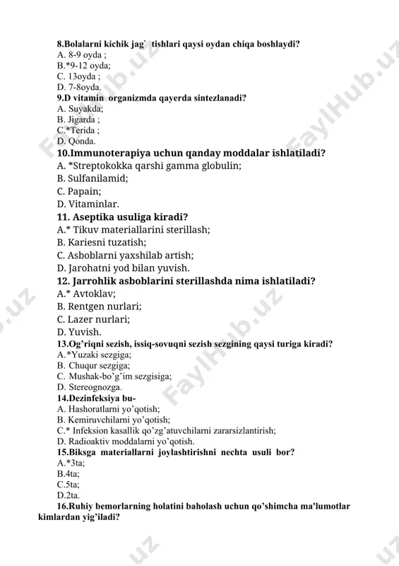 da nima ishlatiladi? a.* avtoklav; b. rentgen nurlari; c. lazer nurlari; d. yuvish. 13.og’riqni sezish, issiq-sovuqni sezish sezgining qaysi turiga kiradi? a. *yuzaki sezgiga; b. chuqur sezgiga; c. mushak-bo’g’im sezgisiga; d. stereognozga. 14.dezinfeksiya bu- a. hashoratlarni yo’qotish; b. kemiruvchilarni yo’qotish; c.* infeksion kasallik qo’zg’atuvchilarni zararsizlantirish; d. radioaktiv moddalarni yo’qotish. 15.biksga materiallarni joylashtirishni nechta usuli bor? a.*3ta; b.4ta; c.5ta; d.2ta. 16.ruhiy bemorlarning holatini baholash uchun qo’shimcha ma'lumotlar kimlardan yig’iladi? a.*qarindoshlardan, hamkasblardan; b.o’zidan; c.hech kimdan; d.qo’shimcha ma'lumotlar kerak emas. 17.antigenlik bu... ? a.organizmning anafilaktik reaksiya berishi; b.organizimning barcha moddaga nisbatan javob reaksiyasidir; c.*organizimning biror moddaga nisbatan javob reaksiyasi bilan antitelo hosil bo’lishidir; d.o`zida hos javob reaksiyasi bo`lmaydi. 18.kasalxonada davolanayotgan bemor qanday bosim ostida bo’ladi? a.ijtimoiy; b.*ruhiy; c. ma’naviy; d. ichki. 19.terining asl qavatini ko’rsating a.*derma; b.epidermis; c.gipoderma; d.muguz. 20.ko’z qaysi pardasida qon tomirlari yo’q, nerv tolalariga juda boy? a.*shox parda; b.oqsil parda; c.tomirli parda; d.to’r parda. kasbiy amaliy-imtihon savollari 1.qariyalarda jigar kolikasida …