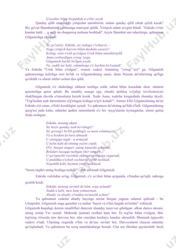 arzida aytish mumkinki, gilgamish dostoni turli diniy va afsonaviy rivoyatlar bilan bezalgandir. bu afsonalar eposning umumiy sujetiga singib ketgan. masalan, odam(enkidu) ning xudo tupurigiga qorishtirilgan tuproqdan yaratilganligi toʻgʻrisidagi afsonaning qisqa bir parchasi: jahon toʻfoni haqidagi mashhur afsona ana shunday afsonalardandir. gilgamish haqidagi doston oʻzining badiiy fazilatlari jihatidan ham, unda ifodalangan fikrlarning oʻziga xos xususiyatga egaligi jihatidan ham mesopotamiya adabiyotida alohida oʻrin tutadi. asarda xudolar nasabidan boʻlgan gilgamishning ham oʻlimdan qochib qutula olmasligi, faqatgina uning qilgan ezgu ishlarigina uni umrboqiy qila olishligi asarning yanada yuksalishini, shuhratini taʻminlagan oʻrinlidir. shu sababli ham gilgamish dostoni hozirgi kun oʻquvchisi uchun ham qiziqarli adabiyot sifatida oʻz oʻrnini yoʻqotmayotir ******** yaqin sharq adabiyotining asosiy syujetlari shumer afsonalaridan kelib chiqqan. shumerlarni zabt etgan akkadliklar o'z madaniyatlarini qabul qildilar, keyinchalik ular bobil va ossuriyadan o'tdilar. bobil va ossuriya afsonalari ularning shumer prototiplari bilan bog'liq. ulardan ikkitasi - "ishtarning kelib chiqishi er osti shohligi»to'fon haqidagi hikoya deyarli shumerlarnikiga o'xshaydi. …