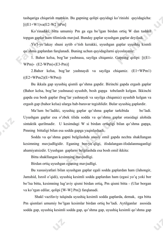 da ular (w va pm) ning kengaytiruvchilari ham mujassamlangandir. sodda gap : [w pm] uyushiq kesimli sodda gap : [w1 -w2]pm qo’shma gap : [wpm - wpm] uyushgan qismli qo’shma gap [([wpm] [wpm]) [wpm]] yoki: (wpm] ([wpm] [wpm]). 5. uyushgan gap. [((e +w2) (e2+w2)) pm] uyushgan gaplarga misollar keltiramiz: 1.otam rais, onam brigadir bo’lgan edi. 2.do’kondorlarning ba‘zilari kitob o’qib, ba‘zilari tasbeh o’girib ba‘zilari esnab o’tirishardi. 3.uning qo’llari ishda, ko’zi shudgorda, ammo xayoli zebixonda edi. 4. chakkasi tirishib, ko’zi qizarib ketdi. uyushgan gapdagi umumiy bo’lak pm ni har bir shakllanmagan w ga alohida-alohida qo’shish bilan osongina qo’shma gap hosil qilish mumkin: qiyoslang: 1.chakkasi tirishib, ko’zi qizarib ketdi - uyushgan gap. chakkasi tirishib ketdi va ko’zi qizarib ketdi - qo’shma gap. ayrim hollarda uyushgan gaplarda ham pm nol shaklda bo’lishi mumkin: u baroqqosh, ko’zi chaqchaygan, afti ishshaygan. gap mazmundan nol shakl oxirgi so’z shaklda ekanligi sezilib turibdi. bunga gapni o’tgan zamonga aylantirish …