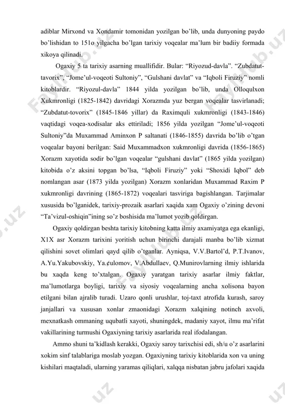 yoritilganldir. ogaxiy bu asarlarni tarjima qilish orqali o’z xalqining tarixini ona tilida tiklagan edi. urta asr madaniyatining ulkan obidasi-etti jildlik “ravzatus-safo”ning tarjima etilishi xorazm adabiy muxitida katta voqea edi. dunyoga mashxur bu asar alisher navoiyning bevosita xomiyligiga atoqli adiblar mirxond va xondamir tomonidan yozilgan bo’lib, unda dunyoning paydo bo’lishidan to 151o yilgacha bo’lgan tarixiy voqealar ma’lum bir badiiy formada xikoya qilinadi. ogaxiy 5 ta tarixiy asarning muallifidir. bular: “riyozud-davla”. “zubdatut-tavorix”, “jome’ul-voqeoti sultoniy”, “gulshani davlat” va “iqboli firuziy” nomli kitoblardir. “riyozul-davla” 1844 yilda yozilgan bo’lib, unda olloqulxon xukmronligi (1825-1842) davridagi xorazmda yuz bergan voqealar tasvirlanadi; “zubdatut-tovorix” (1845-1846 yillar) da raximquli xukmronligi (1843-1846) vaqtidagi voqea-xodisalar aks ettiriladi; 1856 yilda yozilgan “jome’ul-voqeoti sultoniy”da muxammad aminxon p saltanati (1846-1855) davrida bo’lib o’tgan voqealar bayoni berilgan: said muxammadxon xukmronligi davrida (1856-1865) xorazm xayotida sodir bo’lgan voqealar “gulshani davlat” (1865 yilda yozilgan) kitobida o’z aksini topgan bo’lsa, “iqboli firuziy” yoki “shoxidi iqbol” deb nomlangan asar (1873 …