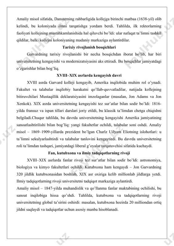 vard kolleji kengayib, amerika inqilobida muhim rol o’ynadi. fakultet va talabalar inqilobiy harakatni qo’llab-quvvatladilar, natijada kollejning bitiruvchilari mustaqillik deklaratsiyasini imzolaganlar (masalan, jon adams va jon xenkok). xix asrda universitetning kengayishi tez sur’atlar bilan sodir bo’ldi: 1816-yilda fransuz va ispan tillari darslari joriy etildi, bu klassik ta’limdan chetga chiqishni belgiladi.chuqur tahlilda, bu davrda universitetning kengayishi amerika jamiyatining sanoatlashtirilishi bilan bog’liq: yangi fakultetlar ochildi, talabalar soni oshdi. amaliy misol – 1869–1909-yillarda prezident bo’lgan charlz uilyam eliotning islohotlari: u ta’limni sekulyarlashtirdi va talabalar tanlovini kengaytirdi. bu davrda universitetning roli ta’limdan tashqari, jamiyatdagi liberal g’oyalar tarqatuvchisi sifatida kuchaydi. fan, kutubxona va ilmiy tadqiqotlarning rivoji xviii–xix asrlarda fanlar rivoji tez sur’atlar bilan sodir bo’ldi: astronomiya, biologiya va kimyo fakultetlari ochildi. kutubxona ham kengaydi – jon garvardning 320 jildlik kutubxonasidan boshlab, xix asr oxiriga kelib millionlab jildlarga yetdi. ilmiy tadqiqotlarning rivoji universitetni tadqiqot markaziga aylantirdi. amaliy misol – 1847-yilda muhandislik va qo’llanma fanlar maktabining ochilishi, bu …