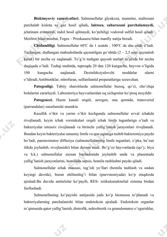 rda), burun shilimshig’i bilan (pnevmoniyada) ko’p miqdorda ajraladi.bu davrda antitelolar ko’payib, res- retikuloendotelial sistema birdan faollashadi. salmonellaning ko’payishi natijasida juda ko’p biomassa to’planadi va bakteriyalarning parchalanishi bilan endotoksin ajraladi. endotoksin organlar to’qimasida qator yallig’lanish, distrofik, nekrobiotik va granulomatoz o’zgarishlar, qon quyilishlar paydo qiladi. klinik sog’aygandan keyin hayvonlar bir necha hafta, oylar davomida salmonella tashuvchi bo’lib qoladilar. parranda salmonellyozlarida sepsis, kataral enterit, jigar va tuxumdonlari da distrofik o’zgarishlar, qon quyilishlar paydo bo’ladi. antigen tuzulishi. salmonellalarda (s.gallinarum dan tashqari) ikkita asosiy antigen kompleksi bor: o-antigeni ( somatik ) termostabil; h- antigeni ( xivchinli ) termolobil oqsil tabiatli. salmorellalarning antigen tuzilishini bilish vaksina tayyorlash uchun shtammlarni ajratib olishda muhim ahamiyatga ega. immunitet. kasallikdan sog’aygan hayvonlarda gumoral va hujayra himoya faktorlari asosida quvvati yetarlicha bo’lgan immunitet paydo bo’ladi. immunogenezda o-antigen yetakchi antigen hisoblanadi. h-antigen uncha ahamiyatli emas. immun javob immunoglobulinlar igm va igg ning hosil bo’lishi bilan xarakterlanadi. biopreparatlar. salmonellyoz uchrab turadigan xo’jaliklarda buzoqlar …
