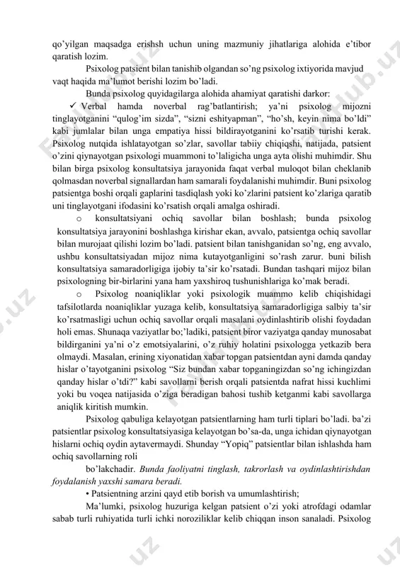 ladigan sahna deyish mumkin. konsulatsiya oldiga qo’yilgan maqsadga erishsh uchun uning mazmuniy jihatlariga alohida e’tibor qaratish lozim. psixolog patsient bilan tanishib olgandan so’ng psixolog ixtiyorida mavjud vaqt haqida ma’lumot berishi lozim bo’ladi. bunda psixolog quyidagilarga alohida ahamiyat qaratishi darkor: · verbal hamda noverbal rag’batlantirish; ya’ni psixolog mijozni tinglayotganini “qulog’im sizda”, “sizni eshityapman”, “ho’sh, keyin nima bo’ldi” kabi jumlalar bilan unga empatiya hissi bildirayotganini ko’rsatib turishi kerak. psixolog nutqida ishlatayotgan so’zlar, savollar tabiiy chiqiqshi, natijada, patsient o’zini qiynayotgan psixologi muammoni to’laligicha unga ayta olishi muhimdir. shu bilan birga psixolog konsultatsiya jarayonida faqat verbal muloqot bilan cheklanib qolmasdan noverbal signallardan ham samarali foydalanishi muhimdir. buni psixolog patsientga boshi orqali gaplarini tasdiqlash yoki ko’zlarini patsient ko’zlariga qaratib uni tinglayotgani ifodasini ko’rsatish orqali amalga oshiradi. · konsultatsiyani ochiq savollar bilan boshlash; bunda psixolog konsultatsiya jarayonini boshlashga kirishar ekan, avvalo, patsientga ochiq savollar bilan murojaat qilishi lozim bo’ladi. patsient bilan tanishganidan so’ng, eng avvalo, ushbu …
