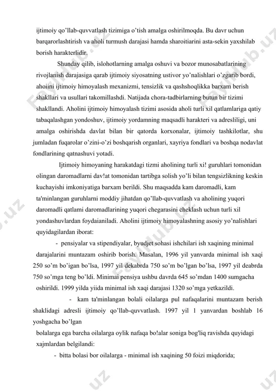 pendiyalar, byudjet sohasi ishchilari ish xaqining minimal darajalarini muntazam oshirib borish. masalan, 1996 yil yanvarda minimal ish xaqi 250 so’m bo’igan bo’lsa, 1997 yil dekabrda 750 so’m bo’lgan bo’lsa, 1997 yil deabrda 750 so’mga teng bo’ldi. minimai pensiya ushbu davrda 645 so’mdan 1400 sumgacha oshirildi. 1999 yilda yiida minimal ish xaqi darajasi 1320 so’mga yetkazildi. - kam ta'minlangan bolali oilalarga pul nafaqalarini muntazam berish shaklidagi adresli ijtimoiy qo’llab-quvvatlash. 1997 yil 1 yanvardan boshlab 16 yoshgacha bo’lgan bolalarga ega barcha oilalarga oylik nafaqa bo!alar soniga bog'liq ravishda quyidagi xajmlardan belgilandi: - bitta bolasi bor oilalarga - minimal ish xaqining 50 foizi miqdorida; - ikkita bolasi bor oilalarga - minimal ish xaqining 100 foizi rniqdorida; - uchta bolasi bor oilalarga - minimai ish xaqining 140 foizi miqdorida; - turtta va undan ortiq bolasi bor oilalarga - minimal ish xaqining 175 foizi miqdorida. 1996 yilda davlatdan respublikaning 15 foiz oilasi moddiy yordam oldi. …