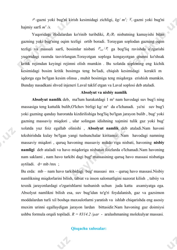 erda: mb – nam havo tarkibidagi bug' massasi mx – quruq havo massasi.nisbiy namlikning miqdorlarini bilish, tabiat va inson salomatligini nazorat kilish , tabiiy va texnik jarayonlardagi o'zgarishlarni tushunish uchun juda katta axamiyatga ega. absolyut namlikni bilish esa, suv bug'idan to'g'ri foydalanish, gaz va gazsimon moddalardan turli xil boshqa maxsulotlarni yaratish va ishlab chiqarishda eng asosiy muxim urinni egallaydigan jarayon lardan bittasidir.nam havoning gaz doimiysi ushbu formula orqali topiladi. r = 8314.2 /µar - aralashmaning molekulyar massasi. qisqacha xulosalar: 1. nam havoning ko'rsatkichlari juda muxim ko'rsatkichlar xisoblanadi. 2. laval soplosi bug' va gazlardan foydalanishda ularning tezligini oshirib, unumdorlik yuqori bulishini ta'minlaydi. 3.absolyut va nisbiy namliklar xayotimizda muxim rol uynaydi. nazorat savollari: 1. suv bug'ining qanday turlarini bilasiz? 2. adiabatik jarayon deb qaysi jarayonlarga aytiladi? 3. laval soplosi haqida nimalarni bilasiz. 4. absolyut va nisbiy namlik farqini tushuntiring. , 2 , 1 2 , 1 kl w = v m / …