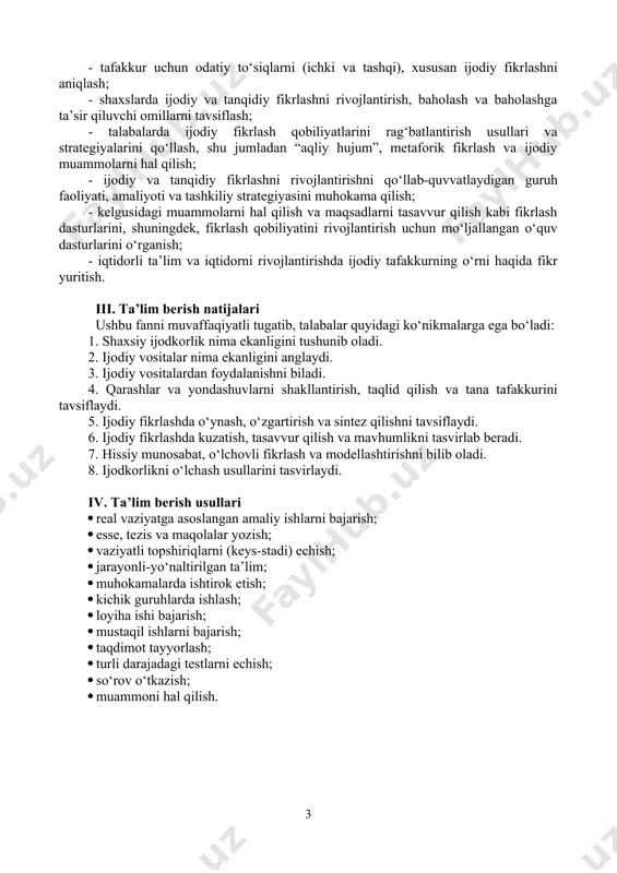 intez qilishni tavsiflaydi. 6. ijodiy fikrlashda kuzatish, tasavvur qilish va mavhumlikni tasvirlab beradi. 7. hissiy munosabat, o‘lchovli fikrlash va modellashtirishni bilib oladi. 8. ijodkorlikni o‘lchash usullarini tasvirlaydi. iv. ta’lim berish usullari · real vaziyatga asoslangan amaliy ishlarni bajarish; · esse, tezis va maqolalar yozish; · vaziyatli topshiriqlarni (keys-stadi) echish; · jarayonli-yo‘naltirilgan ta’lim; · muhokamalarda ishtirok etish; · kichik guruhlarda ishlash; · loyiha ishi bajarish; · mustaqil ishlarni bajarish; · taqdimot tayyorlash; · turli darajadagi testlarni echish; · so‘rov o‘tkazish; · muammoni hal qilish. v. fanning tarkibiy tuzilishi: t/r mavzular ma’ruza, amaliy va seminar mashg‘ulotlar rejasi soatlar ma’ruza mashg‘ulot-lari amaliy va seminar mashg‘ulotlari mustaqil ta’lim 1. kreativ fikrlash faniga kirish. shaxsiy ijod asoslari. 1. kreativ fikrlash kursining dolzarbligi, maqsadi va fikrlash ko‘nikmalari 2. shaxsiy ijod: ta’rifi va ahamiyati uning omillari va elementlari 3. shaxsiy ijodkorlikka to‘siqlar 4. shaxsiy ijodkorlikni rivojlantirish uchun samarali strategiyalar 5. ijod bosqichlari,ijodiy vositalar va fikrlash usullari 6.muammoni …