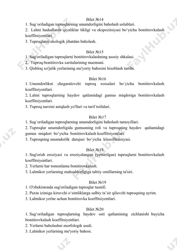 ssifikatsiyasi. bilet №18 1. sug'orish eroziyasi va eroziyalangan (yemirilgan) tuprоqlarni bоnitirоvkalash kоeffitsiyentlari. 2. yerlarni har tomonlama bonitirovkalash. 3. lalmikor yerlarning mahsuldorligiga tabiiy omillarning ta'siri. bilet №19 1. o'zbekistonda sug'oriladigan tuproqlar tasnifi. 2. paxta izimiga kiruvchi o‘simliklarga salbiy ta’sir qiluvchi tuproqning ayrim. 3. lalmikor yerlar uchun bonitirovka koeffitsiyentlari. bilet №20 1. sug‘oriladigan tuproqlarning haydov osti qatlamining zichlanishi buyicha bonitirovkalash koeffitsiyentlari. 2. yerlarni baholashni morfologik usuli. 3. lalmikor yerlarning me'yoriy bahosi. bilet №21 1. yerlarni har tomonlama bonitirovkalash. 2. ildiz oziqlanishiga qarshilik qiluvchi qatlamlar va qavatlar chuqurligiga bonitirovka koeffitsiyentlari. 3. yaylovlarning me'yoriy bahosi. bilet №22 1. sug‘oriladigan tuproqlarning ball boniteti asosida qishloq xo'jalik ekinlarining hosildorligini rejalashtirish. 2. sug`oriladigan tuproqlar unumdorligini baholashda mexanik tarkibning ahamiyati. 3. lalmikor hududlarda qiyaliklar tikligi va ekspozitsiyasining roli va ular uchun pasaytiruvchi koeffitsiyentlar bilet №23 1. tuproq zichligi, sug`oriladigan avtomorf, yarim gidromorf va gidromorf tuproqlarning haydov osti qatlami zichligi uchun bonitirovkalash koeffitsiyentlari. 2. tuproq skeletliligi nima, haydov qatlamini …
